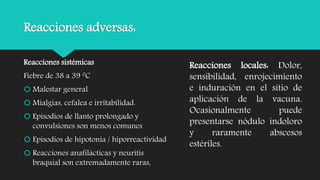 Reacciones adversas:
Reacciones sistémicas
Fiebre de 38 a 39 0C
 Malestar general
 Mialgias, cefalea e irritabilidad.
 Episodios de llanto prolongado y
convulsiones son menos comunes
 Episodios de hipotonía / hiporreactividad
 Reacciones anafilácticas y neuritis
braquial son extremadamente raras,
Reacciones locales: Dolor,
sensibilidad, enrojecimiento
e induración en el sitio de
aplicación de la vacuna.
Ocasionalmente puede
presentarse nódulo indoloro
y raramente abscesos
estériles.
 