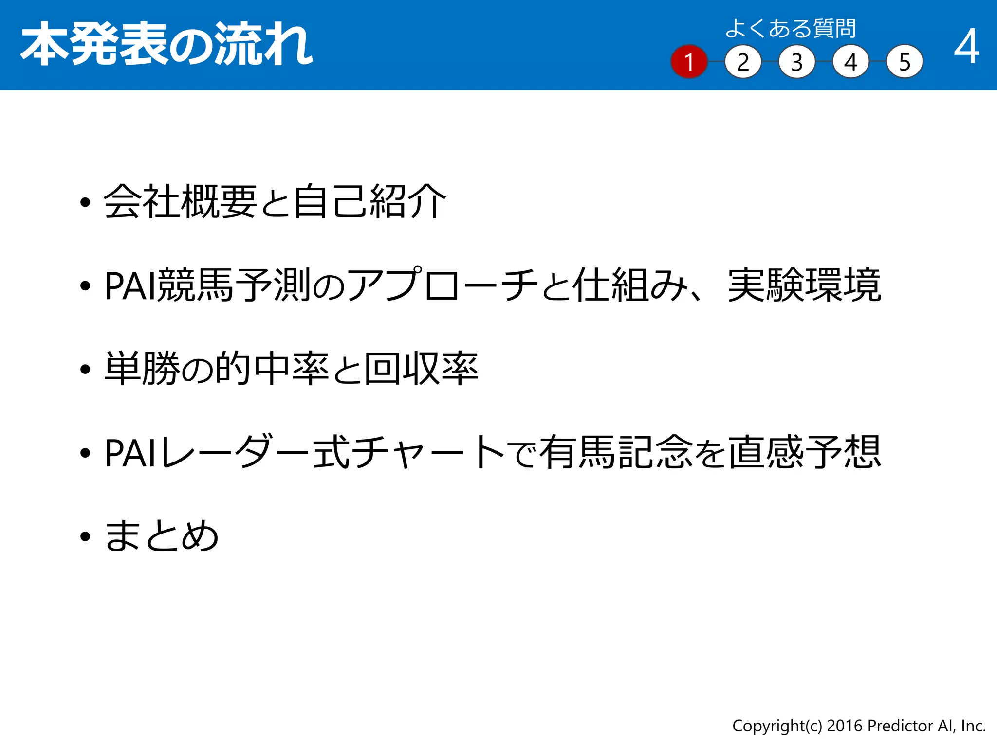 本発表の流れ
• 会社概要と自己紹介
• PAI競馬予測のアプローチと仕組み、実験環境
• 単勝の的中率と回収率
• PAIレーダー式チャートで有馬記念を直感予想
• まとめ
Copyright(c) 2016 Predictor AI, Inc.
41 2 3 4 5
よくある質問
 