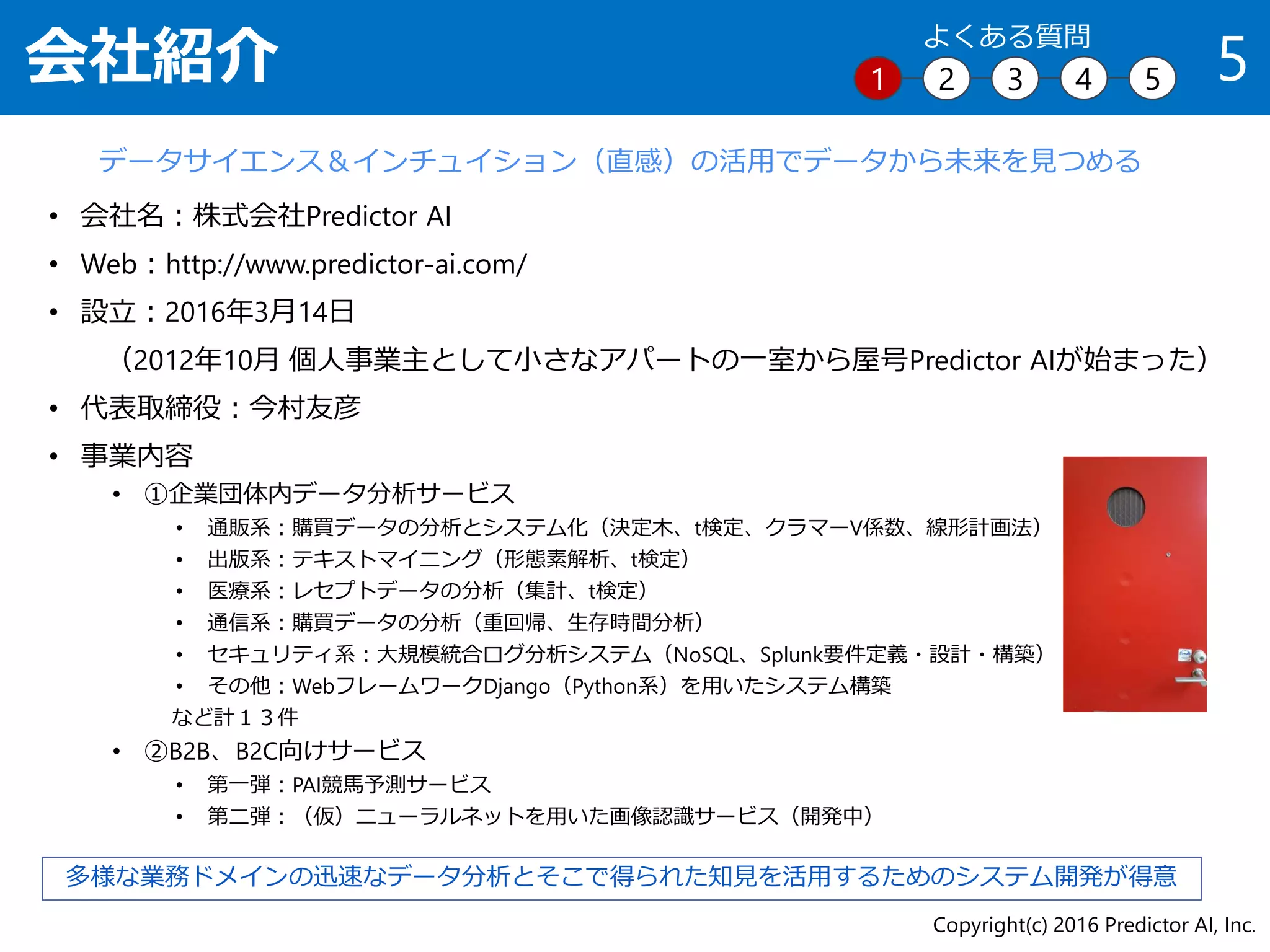• 会社名：株式会社Predictor AI
• Web：http://www.predictor-ai.com/
• 設立：2016年3月14日
（2012年10月 個人事業主として小さなアパートの一室から屋号Predictor AIが始まった）
• 代表取締役：今村友彦
• 事業内容
• ①企業団体内データ分析サービス
• 通販系：購買データの分析とシステム化（決定木、t検定、クラマーV係数、線形計画法）
• 出版系：テキストマイニング（形態素解析、t検定）
• 医療系：レセプトデータの分析（集計、t検定）
• 通信系：購買データの分析（重回帰、生存時間分析）
• セキュリティ系：大規模統合ログ分析システム（NoSQL、Splunk要件定義・設計・構築）
• その他：WebフレームワークDjango（Python系）を用いたシステム構築
など計１３件
• ②B2B、B2C向けサービス
• 第一弾：PAI競馬予測サービス
• 第二弾：（仮）ニューラルネットを用いた画像認識サービス（開発中）
会社紹介 5
データサイエンス＆インチュイション（直感）の活用でデータから未来を見つめる
多様な業務ドメインの迅速なデータ分析とそこで得られた知見を活用するためのシステム開発が得意
Copyright(c) 2016 Predictor AI, Inc.
1 2 3 4 5
よくある質問
 