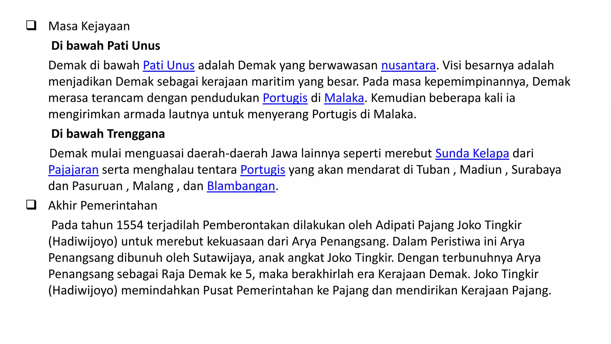 Masa Kejayaan
Di bawah Pati Unus
Demak di bawah Pati Unus adalah Demak yang berwawasan nusantara. Visi besarnya adalah
menjadikan Demak sebagai kerajaan maritim yang besar. Pada masa kepemimpinannya, Demak
merasa terancam dengan pendudukan Portugis di Malaka. Kemudian beberapa kali ia
mengirimkan armada lautnya untuk menyerang Portugis di Malaka.
Di bawah Trenggana
Demak mulai menguasai daerah-daerah Jawa lainnya seperti merebut Sunda Kelapa dari
Pajajaran serta menghalau tentara Portugis yang akan mendarat di Tuban , Madiun , Surabaya
dan Pasuruan , Malang , dan Blambangan.
 Akhir Pemerintahan
Pada tahun 1554 terjadilah Pemberontakan dilakukan oleh Adipati Pajang Joko Tingkir
(Hadiwijoyo) untuk merebut kekuasaan dari Arya Penangsang. Dalam Peristiwa ini Arya
Penangsang dibunuh oleh Sutawijaya, anak angkat Joko Tingkir. Dengan terbunuhnya Arya
Penangsang sebagai Raja Demak ke 5, maka berakhirlah era Kerajaan Demak. Joko Tingkir
(Hadiwijoyo) memindahkan Pusat Pemerintahan ke Pajang dan mendirikan Kerajaan Pajang.
 