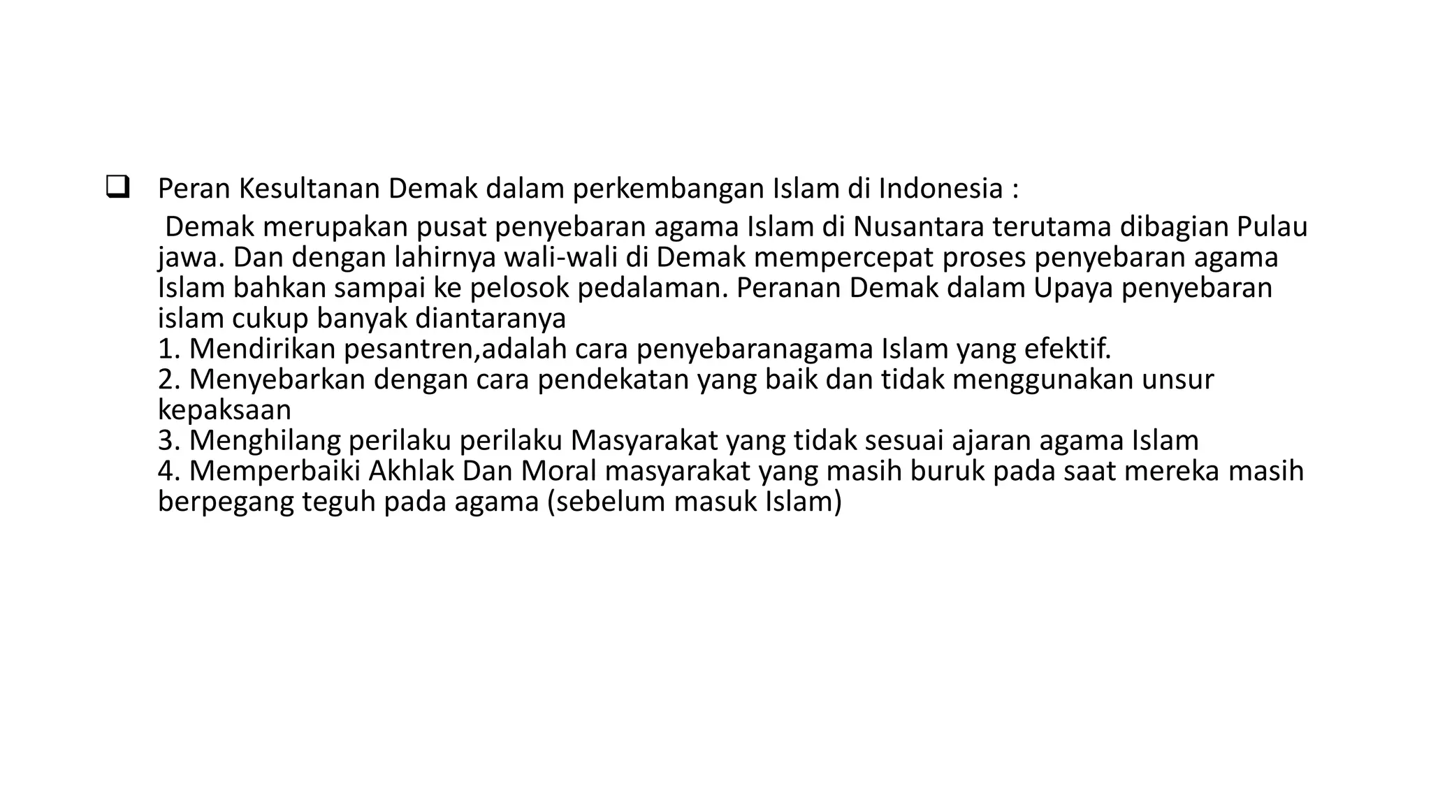  Peran Kesultanan Demak dalam perkembangan Islam di Indonesia :
Demak merupakan pusat penyebaran agama Islam di Nusantara terutama dibagian Pulau
jawa. Dan dengan lahirnya wali-wali di Demak mempercepat proses penyebaran agama
Islam bahkan sampai ke pelosok pedalaman. Peranan Demak dalam Upaya penyebaran
islam cukup banyak diantaranya
1. Mendirikan pesantren,adalah cara penyebaranagama Islam yang efektif.
2. Menyebarkan dengan cara pendekatan yang baik dan tidak menggunakan unsur
kepaksaan
3. Menghilang perilaku perilaku Masyarakat yang tidak sesuai ajaran agama Islam
4. Memperbaiki Akhlak Dan Moral masyarakat yang masih buruk pada saat mereka masih
berpegang teguh pada agama (sebelum masuk Islam)
 