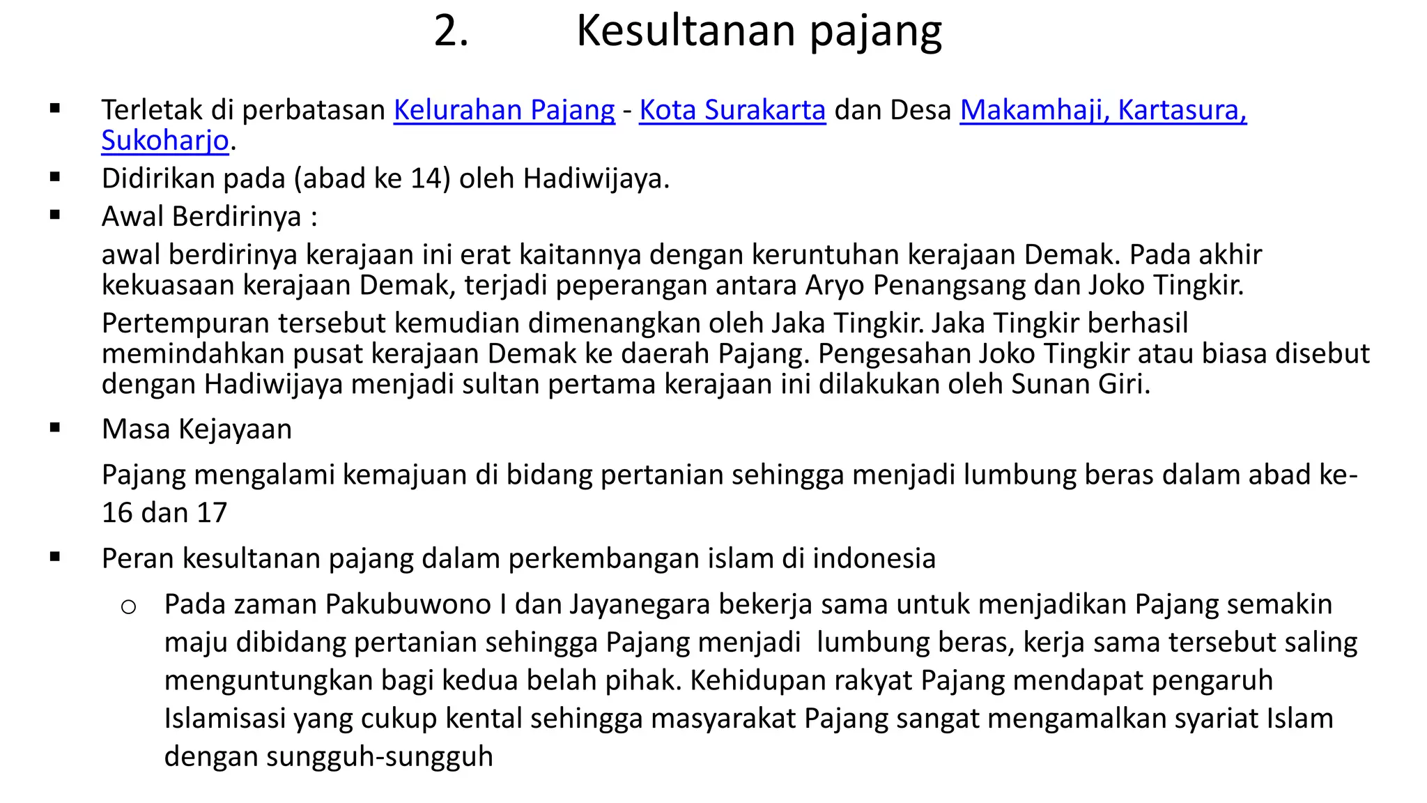 2. Kesultanan pajang
 Terletak di perbatasan Kelurahan Pajang - Kota Surakarta dan Desa Makamhaji, Kartasura,
Sukoharjo.
 Didirikan pada (abad ke 14) oleh Hadiwijaya.
 Awal Berdirinya :
awal berdirinya kerajaan ini erat kaitannya dengan keruntuhan kerajaan Demak. Pada akhir
kekuasaan kerajaan Demak, terjadi peperangan antara Aryo Penangsang dan Joko Tingkir.
Pertempuran tersebut kemudian dimenangkan oleh Jaka Tingkir. Jaka Tingkir berhasil
memindahkan pusat kerajaan Demak ke daerah Pajang. Pengesahan Joko Tingkir atau biasa disebut
dengan Hadiwijaya menjadi sultan pertama kerajaan ini dilakukan oleh Sunan Giri.
 Masa Kejayaan
Pajang mengalami kemajuan di bidang pertanian sehingga menjadi lumbung beras dalam abad ke-
16 dan 17
 Peran kesultanan pajang dalam perkembangan islam di indonesia
o Pada zaman Pakubuwono I dan Jayanegara bekerja sama untuk menjadikan Pajang semakin
maju dibidang pertanian sehingga Pajang menjadi lumbung beras, kerja sama tersebut saling
menguntungkan bagi kedua belah pihak. Kehidupan rakyat Pajang mendapat pengaruh
Islamisasi yang cukup kental sehingga masyarakat Pajang sangat mengamalkan syariat Islam
dengan sungguh-sungguh
 