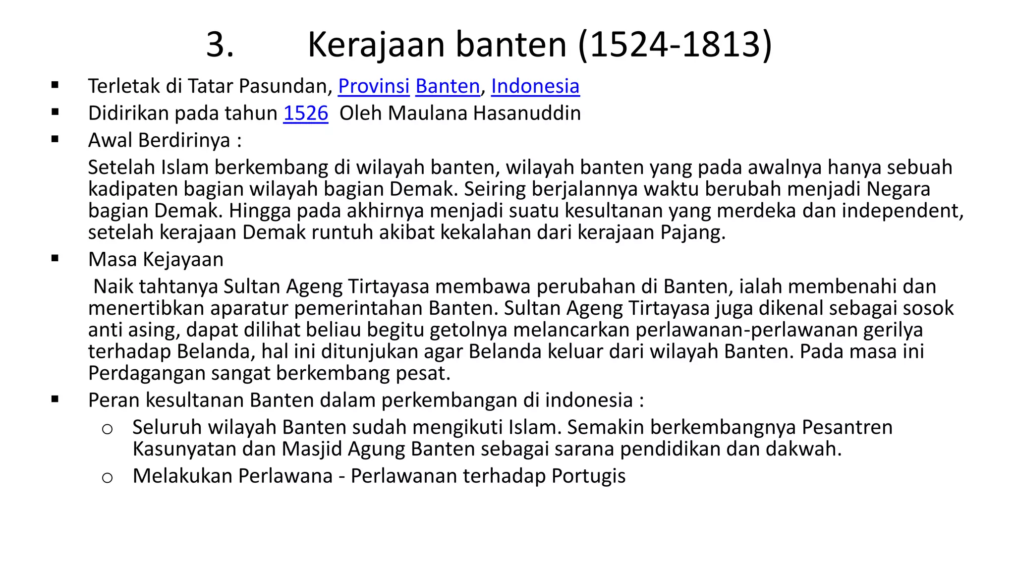 3. Kerajaan banten (1524-1813)
 Terletak di Tatar Pasundan, Provinsi Banten, Indonesia
 Didirikan pada tahun 1526 Oleh Maulana Hasanuddin
 Awal Berdirinya :
Setelah Islam berkembang di wilayah banten, wilayah banten yang pada awalnya hanya sebuah
kadipaten bagian wilayah bagian Demak. Seiring berjalannya waktu berubah menjadi Negara
bagian Demak. Hingga pada akhirnya menjadi suatu kesultanan yang merdeka dan independent,
setelah kerajaan Demak runtuh akibat kekalahan dari kerajaan Pajang.
 Masa Kejayaan
Naik tahtanya Sultan Ageng Tirtayasa membawa perubahan di Banten, ialah membenahi dan
menertibkan aparatur pemerintahan Banten. Sultan Ageng Tirtayasa juga dikenal sebagai sosok
anti asing, dapat dilihat beliau begitu getolnya melancarkan perlawanan-perlawanan gerilya
terhadap Belanda, hal ini ditunjukan agar Belanda keluar dari wilayah Banten. Pada masa ini
Perdagangan sangat berkembang pesat.
 Peran kesultanan Banten dalam perkembangan di indonesia :
o Seluruh wilayah Banten sudah mengikuti Islam. Semakin berkembangnya Pesantren
Kasunyatan dan Masjid Agung Banten sebagai sarana pendidikan dan dakwah.
o Melakukan Perlawana - Perlawanan terhadap Portugis
 