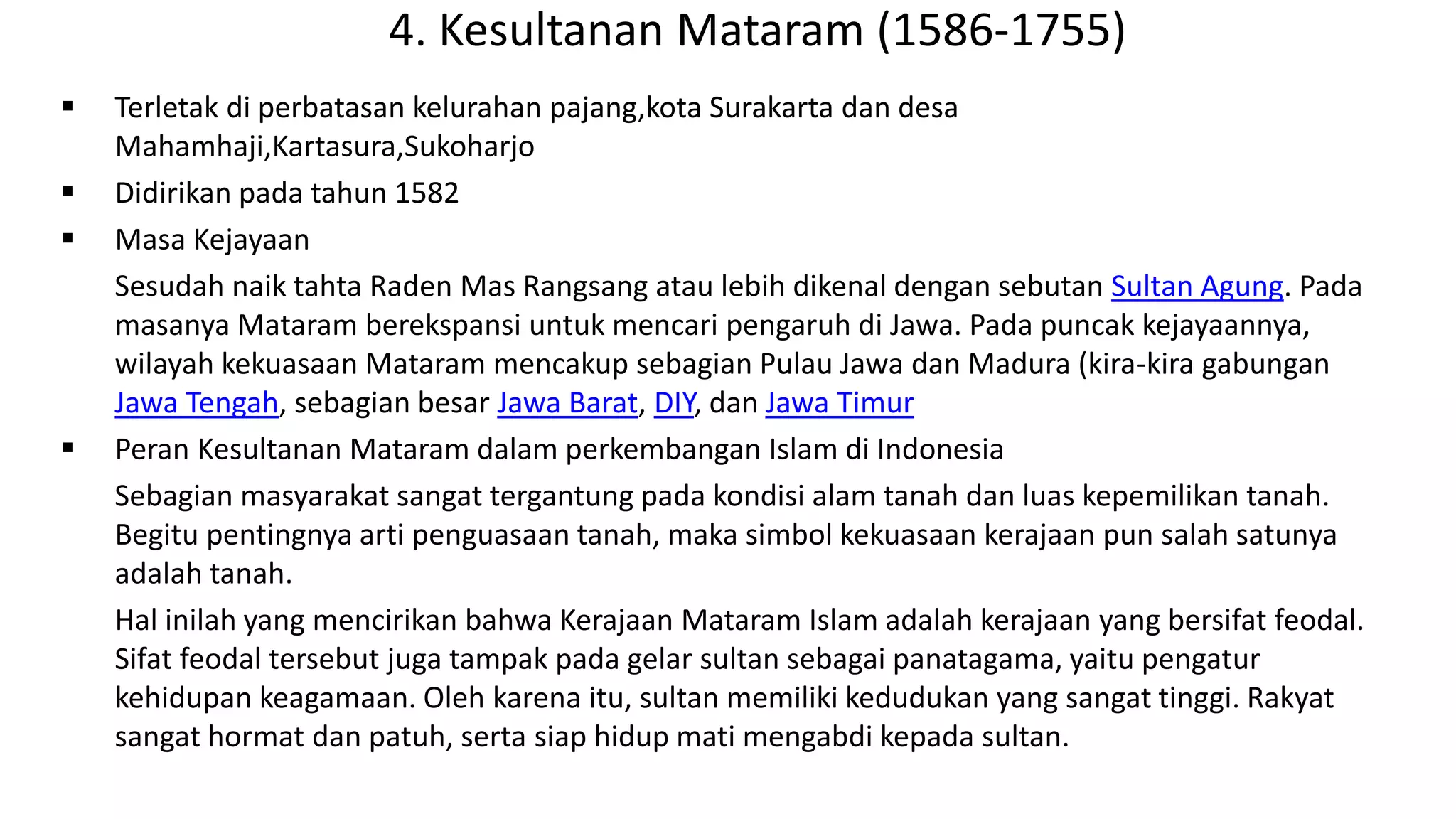 4. Kesultanan Mataram (1586-1755)
 Terletak di perbatasan kelurahan pajang,kota Surakarta dan desa
Mahamhaji,Kartasura,Sukoharjo
 Didirikan pada tahun 1582
 Masa Kejayaan
Sesudah naik tahta Raden Mas Rangsang atau lebih dikenal dengan sebutan Sultan Agung. Pada
masanya Mataram berekspansi untuk mencari pengaruh di Jawa. Pada puncak kejayaannya,
wilayah kekuasaan Mataram mencakup sebagian Pulau Jawa dan Madura (kira-kira gabungan
Jawa Tengah, sebagian besar Jawa Barat, DIY, dan Jawa Timur
 Peran Kesultanan Mataram dalam perkembangan Islam di Indonesia
Sebagian masyarakat sangat tergantung pada kondisi alam tanah dan luas kepemilikan tanah.
Begitu pentingnya arti penguasaan tanah, maka simbol kekuasaan kerajaan pun salah satunya
adalah tanah.
Hal inilah yang mencirikan bahwa Kerajaan Mataram Islam adalah kerajaan yang bersifat feodal.
Sifat feodal tersebut juga tampak pada gelar sultan sebagai panatagama, yaitu pengatur
kehidupan keagamaan. Oleh karena itu, sultan memiliki kedudukan yang sangat tinggi. Rakyat
sangat hormat dan patuh, serta siap hidup mati mengabdi kepada sultan.
 