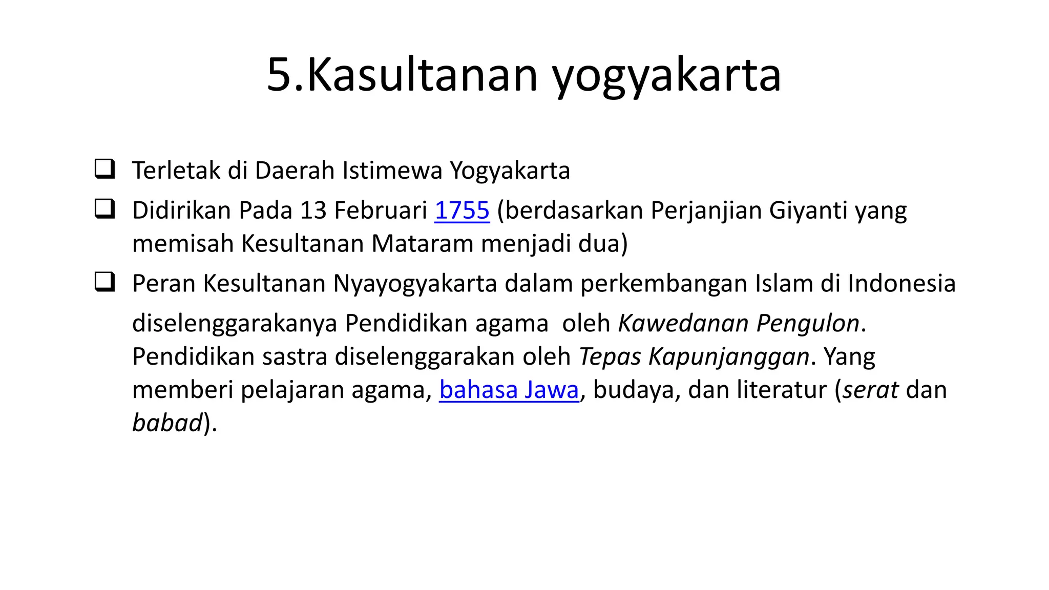 5.Kasultanan yogyakarta
 Terletak di Daerah Istimewa Yogyakarta
 Didirikan Pada 13 Februari 1755 (berdasarkan Perjanjian Giyanti yang
memisah Kesultanan Mataram menjadi dua)
 Peran Kesultanan Nyayogyakarta dalam perkembangan Islam di Indonesia
diselenggarakanya Pendidikan agama oleh Kawedanan Pengulon.
Pendidikan sastra diselenggarakan oleh Tepas Kapunjanggan. Yang
memberi pelajaran agama, bahasa Jawa, budaya, dan literatur (serat dan
babad).
 