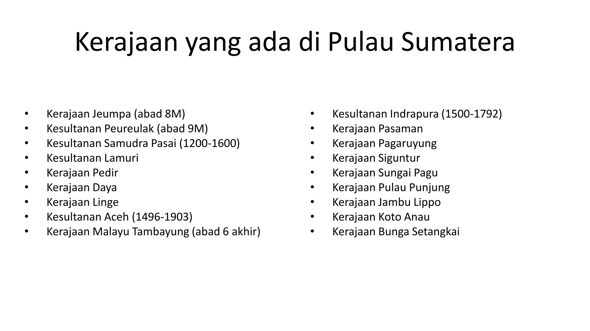 Kerajaan yang ada di Pulau Sumatera
• Kerajaan Jeumpa (abad 8M)
• Kesultanan Peureulak (abad 9M)
• Kesultanan Samudra Pasai (1200-1600)
• Kesultanan Lamuri
• Kerajaan Pedir
• Kerajaan Daya
• Kerajaan Linge
• Kesultanan Aceh (1496-1903)
• Kerajaan Malayu Tambayung (abad 6 akhir)
• Kesultanan Indrapura (1500-1792)
• Kerajaan Pasaman
• Kerajaan Pagaruyung
• Kerajaan Siguntur
• Kerajaan Sungai Pagu
• Kerajaan Pulau Punjung
• Kerajaan Jambu Lippo
• Kerajaan Koto Anau
• Kerajaan Bunga Setangkai
 