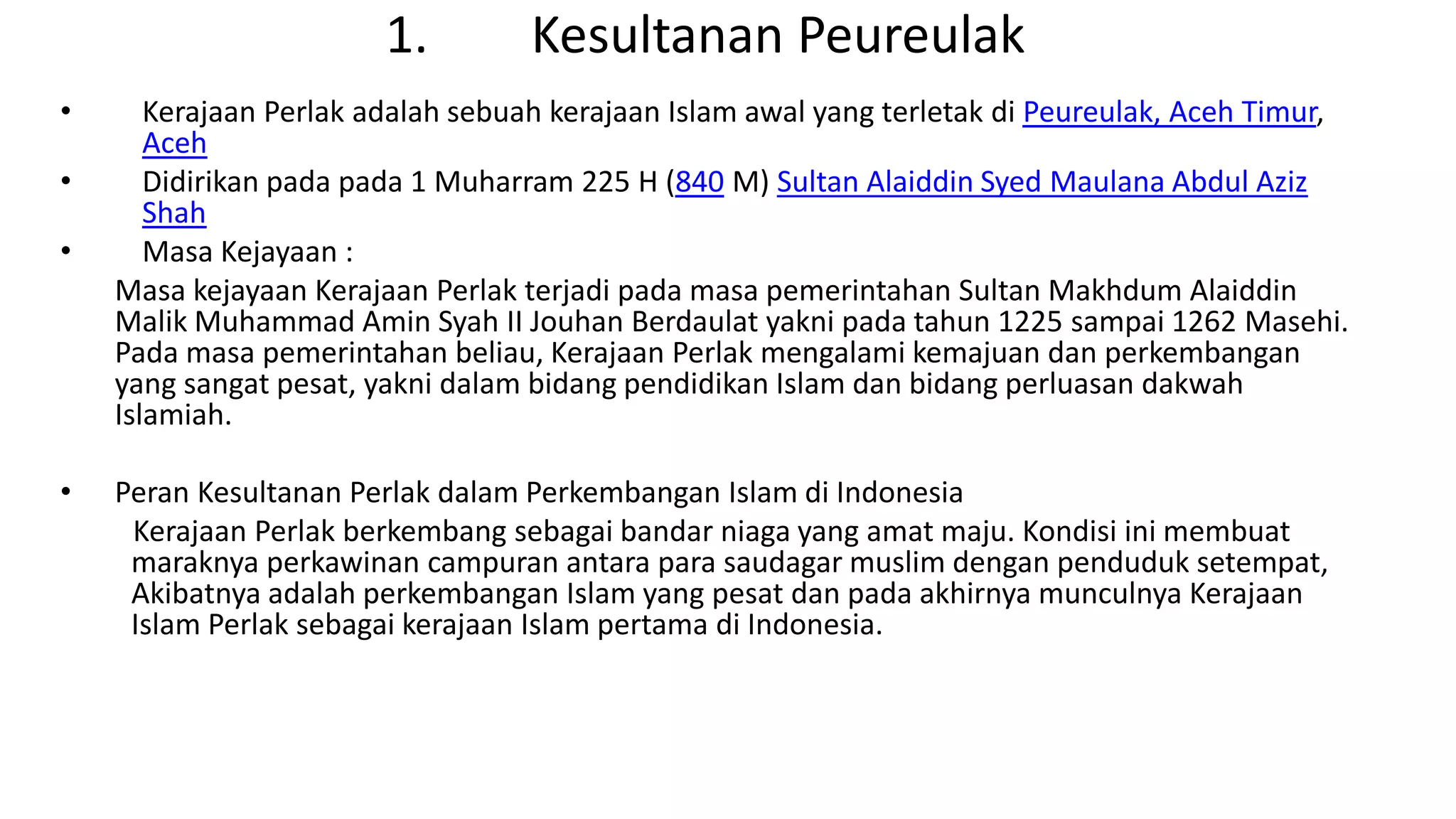 1. Kesultanan Peureulak
• Kerajaan Perlak adalah sebuah kerajaan Islam awal yang terletak di Peureulak, Aceh Timur,
Aceh
• Didirikan pada pada 1 Muharram 225 H (840 M) Sultan Alaiddin Syed Maulana Abdul Aziz
Shah
• Masa Kejayaan :
Masa kejayaan Kerajaan Perlak terjadi pada masa pemerintahan Sultan Makhdum Alaiddin
Malik Muhammad Amin Syah II Jouhan Berdaulat yakni pada tahun 1225 sampai 1262 Masehi.
Pada masa pemerintahan beliau, Kerajaan Perlak mengalami kemajuan dan perkembangan
yang sangat pesat, yakni dalam bidang pendidikan Islam dan bidang perluasan dakwah
Islamiah.
• Peran Kesultanan Perlak dalam Perkembangan Islam di Indonesia
Kerajaan Perlak berkembang sebagai bandar niaga yang amat maju. Kondisi ini membuat
maraknya perkawinan campuran antara para saudagar muslim dengan penduduk setempat,
Akibatnya adalah perkembangan Islam yang pesat dan pada akhirnya munculnya Kerajaan
Islam Perlak sebagai kerajaan Islam pertama di Indonesia.
 