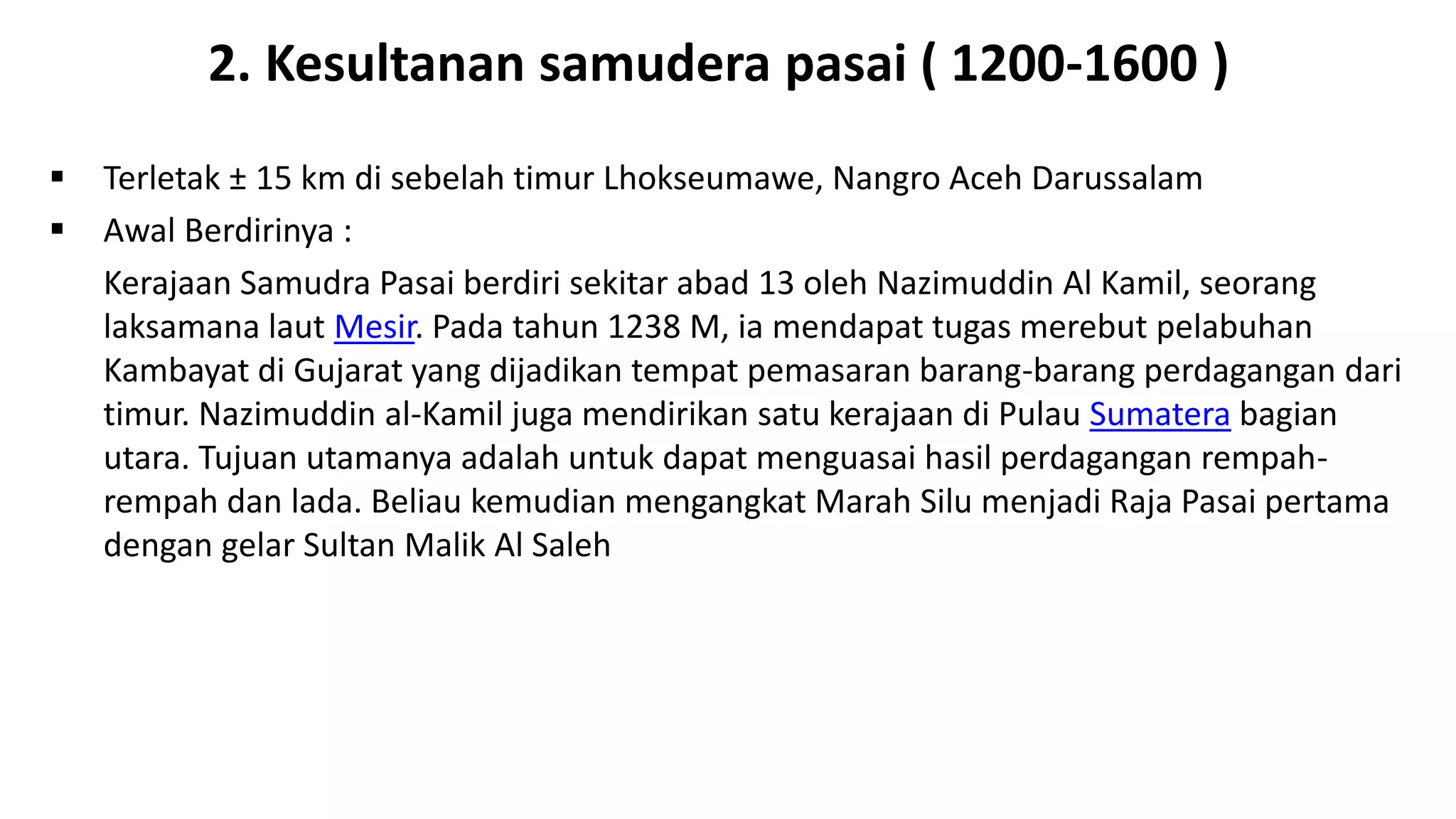  Terletak ± 15 km di sebelah timur Lhokseumawe, Nangro Aceh Darussalam
 Awal Berdirinya :
Kerajaan Samudra Pasai berdiri sekitar abad 13 oleh Nazimuddin Al Kamil, seorang
laksamana laut Mesir. Pada tahun 1238 M, ia mendapat tugas merebut pelabuhan
Kambayat di Gujarat yang dijadikan tempat pemasaran barang-barang perdagangan dari
timur. Nazimuddin al-Kamil juga mendirikan satu kerajaan di Pulau Sumatera bagian
utara. Tujuan utamanya adalah untuk dapat menguasai hasil perdagangan rempah-
rempah dan lada. Beliau kemudian mengangkat Marah Silu menjadi Raja Pasai pertama
dengan gelar Sultan Malik Al Saleh
2. Kesultanan samudera pasai ( 1200-1600 )
 