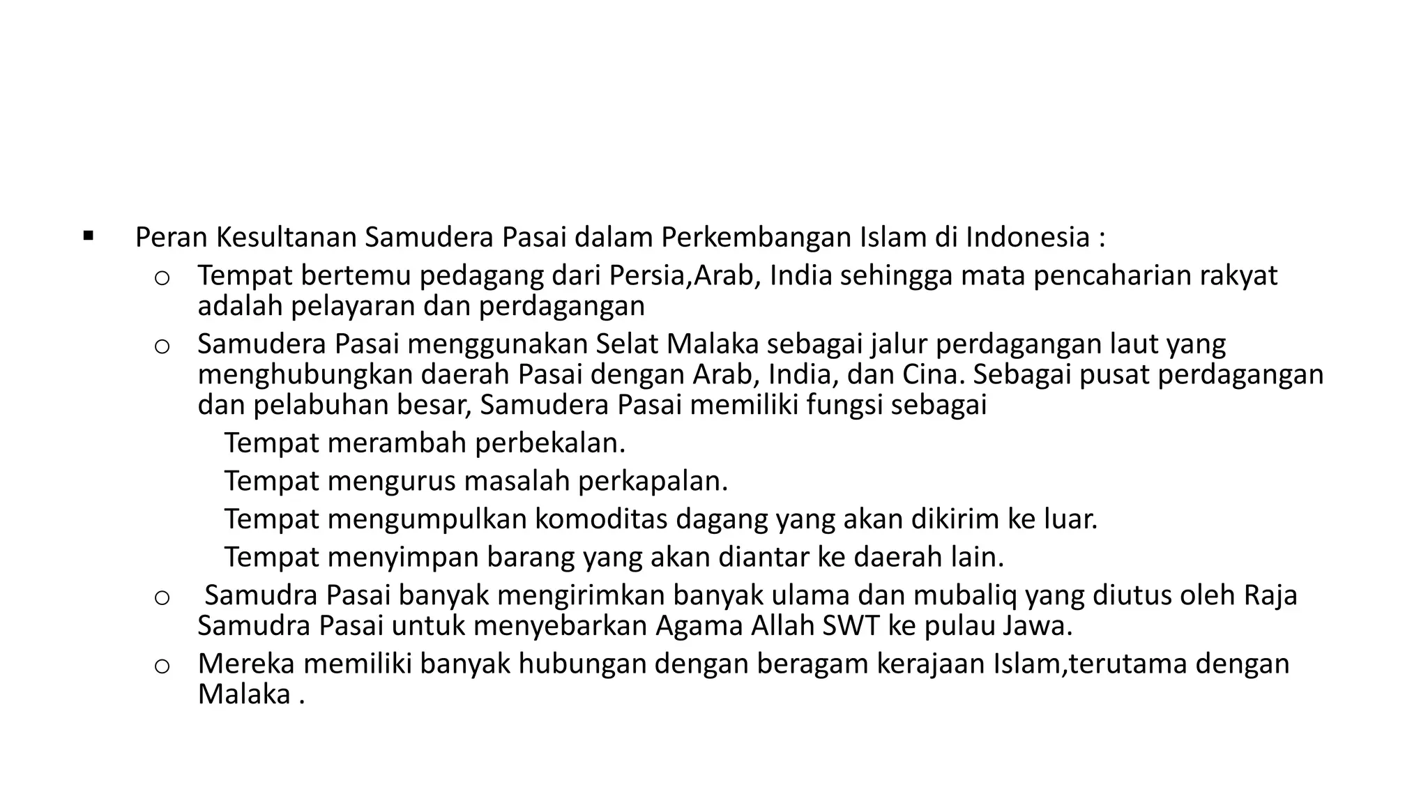  Peran Kesultanan Samudera Pasai dalam Perkembangan Islam di Indonesia :
o Tempat bertemu pedagang dari Persia,Arab, India sehingga mata pencaharian rakyat
adalah pelayaran dan perdagangan
o Samudera Pasai menggunakan Selat Malaka sebagai jalur perdagangan laut yang
menghubungkan daerah Pasai dengan Arab, India, dan Cina. Sebagai pusat perdagangan
dan pelabuhan besar, Samudera Pasai memiliki fungsi sebagai
Tempat merambah perbekalan.
Tempat mengurus masalah perkapalan.
Tempat mengumpulkan komoditas dagang yang akan dikirim ke luar.
Tempat menyimpan barang yang akan diantar ke daerah lain.
o Samudra Pasai banyak mengirimkan banyak ulama dan mubaliq yang diutus oleh Raja
Samudra Pasai untuk menyebarkan Agama Allah SWT ke pulau Jawa.
o Mereka memiliki banyak hubungan dengan beragam kerajaan Islam,terutama dengan
Malaka .
 
