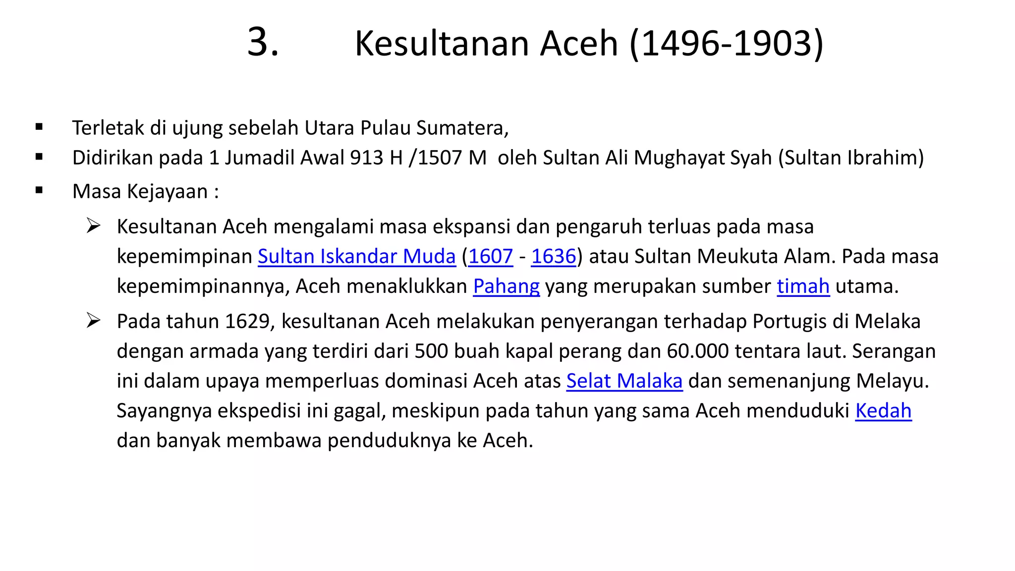 3. Kesultanan Aceh (1496-1903)
 Terletak di ujung sebelah Utara Pulau Sumatera,
 Didirikan pada 1 Jumadil Awal 913 H /1507 M oleh Sultan Ali Mughayat Syah (Sultan Ibrahim)
 Masa Kejayaan :
 Kesultanan Aceh mengalami masa ekspansi dan pengaruh terluas pada masa
kepemimpinan Sultan Iskandar Muda (1607 - 1636) atau Sultan Meukuta Alam. Pada masa
kepemimpinannya, Aceh menaklukkan Pahang yang merupakan sumber timah utama.
 Pada tahun 1629, kesultanan Aceh melakukan penyerangan terhadap Portugis di Melaka
dengan armada yang terdiri dari 500 buah kapal perang dan 60.000 tentara laut. Serangan
ini dalam upaya memperluas dominasi Aceh atas Selat Malaka dan semenanjung Melayu.
Sayangnya ekspedisi ini gagal, meskipun pada tahun yang sama Aceh menduduki Kedah
dan banyak membawa penduduknya ke Aceh.
 