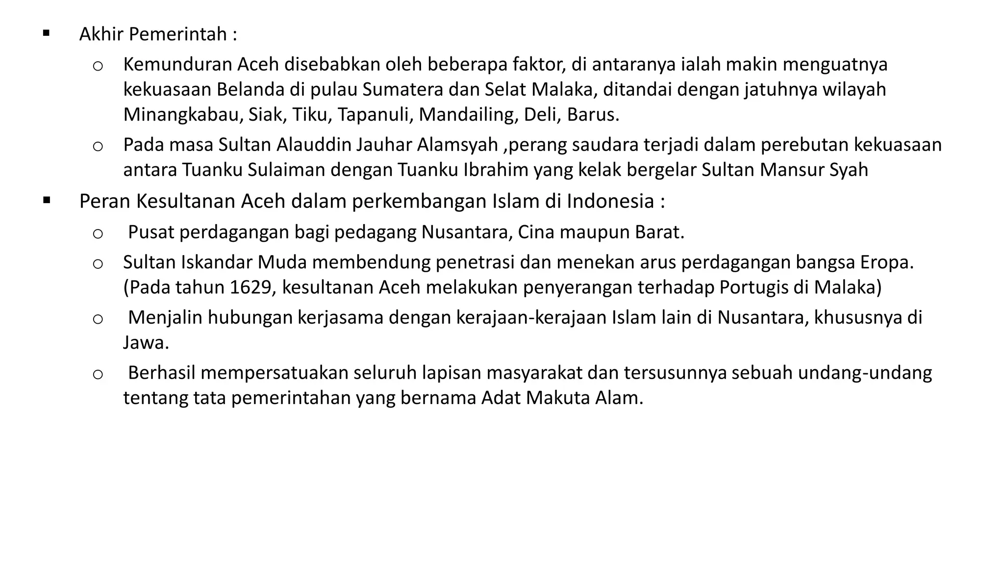  Akhir Pemerintah :
o Kemunduran Aceh disebabkan oleh beberapa faktor, di antaranya ialah makin menguatnya
kekuasaan Belanda di pulau Sumatera dan Selat Malaka, ditandai dengan jatuhnya wilayah
Minangkabau, Siak, Tiku, Tapanuli, Mandailing, Deli, Barus.
o Pada masa Sultan Alauddin Jauhar Alamsyah ,perang saudara terjadi dalam perebutan kekuasaan
antara Tuanku Sulaiman dengan Tuanku Ibrahim yang kelak bergelar Sultan Mansur Syah
 Peran Kesultanan Aceh dalam perkembangan Islam di Indonesia :
o Pusat perdagangan bagi pedagang Nusantara, Cina maupun Barat.
o Sultan Iskandar Muda membendung penetrasi dan menekan arus perdagangan bangsa Eropa.
(Pada tahun 1629, kesultanan Aceh melakukan penyerangan terhadap Portugis di Malaka)
o Menjalin hubungan kerjasama dengan kerajaan-kerajaan Islam lain di Nusantara, khususnya di
Jawa.
o Berhasil mempersatuakan seluruh lapisan masyarakat dan tersusunnya sebuah undang-undang
tentang tata pemerintahan yang bernama Adat Makuta Alam.
 