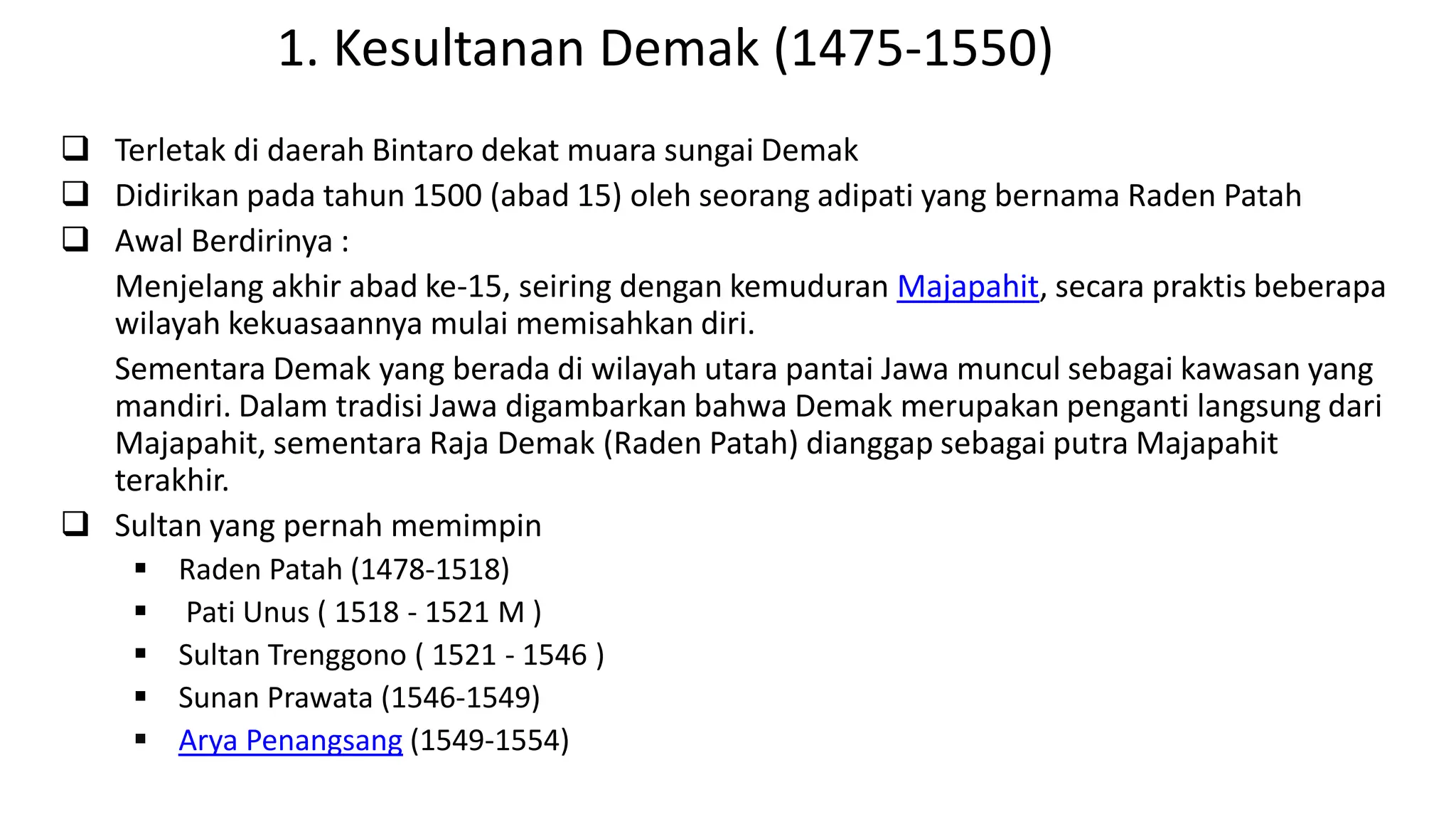 1. Kesultanan Demak (1475-1550)
 Terletak di daerah Bintaro dekat muara sungai Demak
 Didirikan pada tahun 1500 (abad 15) oleh seorang adipati yang bernama Raden Patah
 Awal Berdirinya :
Menjelang akhir abad ke-15, seiring dengan kemuduran Majapahit, secara praktis beberapa
wilayah kekuasaannya mulai memisahkan diri.
Sementara Demak yang berada di wilayah utara pantai Jawa muncul sebagai kawasan yang
mandiri. Dalam tradisi Jawa digambarkan bahwa Demak merupakan penganti langsung dari
Majapahit, sementara Raja Demak (Raden Patah) dianggap sebagai putra Majapahit
terakhir.
 Sultan yang pernah memimpin
 Raden Patah (1478-1518)
 Pati Unus ( 1518 - 1521 M )
 Sultan Trenggono ( 1521 - 1546 )
 Sunan Prawata (1546-1549)
 Arya Penangsang (1549-1554)
 