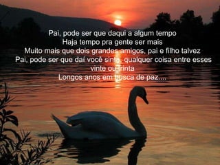 Pai, pode ser que daqui a algum tempo Haja tempo pra gente ser mais Muito mais que dois grandes amigos, pai e filho talvez Pai, pode ser que daí você sinta, qualquer coisa entre esses vinte ou trinta Longos anos em busca de paz....