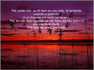 Pai, pode crer, eu tô bem eu vou indo, tô tentando vivendo e pedindo Com loucura pra você renascer... Pai, eu não faço questão de ser tudo, só não quero e não vou ficar mudo Prá falar de amor pra você