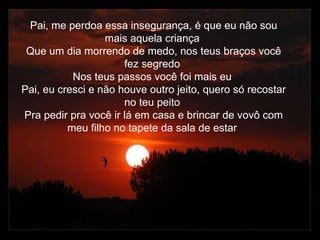 Pai, me perdoa essa insegurança, é que eu não sou mais aquela criança Que um dia morrendo de medo, nos teus braços você fez segredo Nos teus passos você foi mais eu Pai, eu cresci e não houve outro jeito, quero só recostar no teu peito Pra pedir pra você ir lá em casa e brincar de vovô com meu filho no tapete da sala de estar