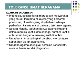 TOLERANSI UMAT BERAGAMA
AGAMA DI INDONESIA:
 Indonesia, secara tipikal merupakan masyarakat
yang plural, terutama pluralitas yang bercorak
primordial, pluralitas yang disebabkan adanya
perbedaan karena unsur bawaan, termasuk agama.
 Secara historis, tuduhan bahwa agama ikut andil
dalam memicu konflik dan sebagai sumber konflik
antar umat bergama memang sulit dibantah.
 Umat beragama seringkali bersikap memonopoli
kebenaran ajaran agamanya.
 Umat beragama seringkali bersikap konservatif,
merasa benar sendiri (dogmatis).
 