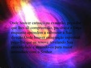 Onde houver cansaço ou exaustão, peço-lhe que lhes dê compreensão, paciência e força enquanto aprendem a submeter a Sua direção.Onde houver estagnação espiritual peço-lhe que os renove revelando Sua proximidade e atraindo-os para maior intimidade com o Senhor.  