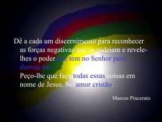 Dê a cada um discernimento para reconhecer as forças negativas que os rodeiam e revele-lhes o poder  que tem no Senhor para derrotá-las. Peço-lhe que faça  todas essas  coisas em nome de Jesus. No  amor cristão . Marcos Pincerato 