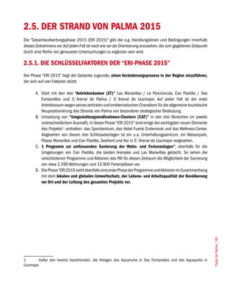 2.5. DER STRAND VON PALMA 2015
Die “Gesamtaufwertungsphase 2015 (ERI 2015)” gibt die o.g. Handlungslinien und Bedingungen innerhalb
dieses Zeitrahmens vor. Auf jeden Fall ist nach wie vor als Orientierung anzusehen, die zum gegebenen Zeitpunkt
durch eine Reihe von genaueren Untersuchungen zu ergänzen sein wird.

2.5.1. DIE SCHLÜSSELFAKTOREN DER “ERI-PHASE 2015”
Der Phase “ERI 2015” liegt der Gedanke zugrunde, einen Veränderungsprozess in der Region einzuführen,
der sich auf vier Faktoren stützt:

       A. Start mit den drei “Antriebsräumen (ET)” Las Maravillas / La Porciúncula, Can Pastilla / Ses
          Fontanelles und S´Arenal de Palma / S´Arenal de Llucmajor. Auf jeden Fall ist der erste
          Antriebsraum wegen seines zentralen und emblematischen Charakters für die allgemeine touristische
          Neupositionierung des Strands von Palma von besonderer strategischer Bedeutung.
       B. Umsetzung von “Umgestaltungsmaßnahmen-Clustern (CAT)” in den drei Bereichen (in jeweils
          unterschiedlichem Ausmaß). In dieser Phase “ERI 2015” sind einige der wichtigsten neuen Elemente
          des Projekts1: enthalten: das Sportzentrum, das Hotel Fuerte Enderrocat und das Wellness-Center.
          Abgesehen von diesen drei Schlüsselanlagen ist ein u.a. Unterhaltungszentrum, ein Wasserpark,
          Plazas Maravillas und Can Pastilla, Seefront und Kai in S´Arenal de Llucmajor vorgesehen.
       C. 1 Programm zur umfassenden Sanierung der Wohn- und Ferienanlagen”, ebenfalls für die
          Umgebungen von Can Pastilla, die beiden Arenales und Las Maravillas gedacht. So sehen die
          verschiedenen Programme und Aktionen des PAI für diesen Zeitraum die Möglichkeit der Sanierung
          von etwa 2.290 Wohnungen und 12.900 Ferienplätzen vor.
       D. Die Phase “ERI 2015 sieht ebenfalls eine erste Phase der Programme und Aktionen im Zusammenhang
          mit dem lokalen und globalen Umweltschutz, der Lebens- und Arbeitsqualität der Bevölkerung
          vor Ort und der Leitung des gesamten Projekts vor.




                                                                                                                  Platja de Palma / 99




1        Außer den bereits bestehenden: die Anlagen des Aquariums in Ses Fontanelles und des Aquaparks in
Llucmajor.
 