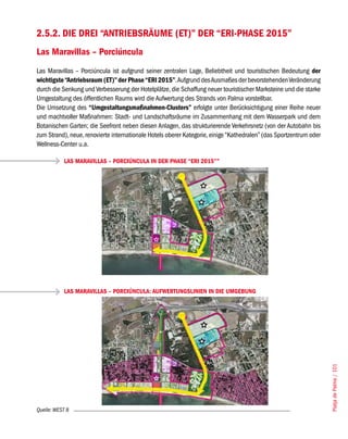 2.5.2. DIE DREI “ANTRIEBSRÄUME (ET)” DER “ERI-PHASE 2015”
Las Maravillas – Porciúncula
Las Maravillas – Porciúncula ist aufgrund seiner zentralen Lage, Beliebtheit und touristischen Bedeutung der
wichtigste “Antriebsraum (ET)” der Phase “ERI 2015”. Aufgrund des Ausmaßes der bevorstehenden Veränderung
durch die Senkung und Verbesserung der Hotelplätze, die Schaffung neuer touristischer Marksteine und die starke
Umgestaltung des öffentlichen Raums wird die Aufwertung des Strands von Palma vorstellbar.
Die Umsetzung des “Umgestaltungsmaßnahmen-Clusters” erfolgte unter Berücksichtigung einer Reihe neuer
und machtvoller Maßnahmen: Stadt- und Landschaftsräume im Zusammenhang mit dem Wasserpark und dem
Botanischen Garten; die Seefront neben diesen Anlagen, das strukturierende Verkehrsnetz (von der Autobahn bis
zum Strand), neue, renovierte internationale Hotels oberer Kategorie, einige “Kathedralen” (das Sportzentrum oder
Wellness-Center u.a.

           LAS MARAVILLAS – PORCIÚNCULA IN DER PHASE “ERI 2015””




           LAS MARAVILLAS – PORCIÚNCULA: AUFWERTUNGSLINIEN IN DIE UMGEBUNG




                                                                                                                    Platja de Palma / 101




Quelle: WEST 8
 