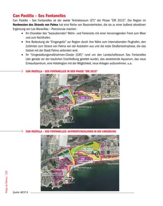 Can Pastilla – Ses Fontanelles
                        Can Pastilla – Ses Fontanelles ist der zweite “Antriebsraum (ET)” der Phase “ERI 2015”. Die Region im
                        Nordwesten des Strands von Palma hat eine Reihe von Besonderheiten, die sie zu einer äußerst attraktiven
                        Ergänzung von Las Maravillas – Porciúncula machen:
                              •	 Ihr Charakter des “bezaubernden” Wohn- und Ferienorts mit einer hervorragenden Front zum Meer
                                  und zum Yachthafen.
                              •	 Ihre Bedeutung als “Eingangstür” zur Region durch ihre Nähe zum Internationalen Flughafen, den
                                  Zufahrten zum Strand von Palma von der Autobahn aus und die erste Straßenbahnphase, die das
                                  Gebiet mit der Stadt Palma verbinden wird.
                              •	 Ihr “Umgestaltungsmaßnahmen-Cluster (CAT)” rund um den Landschaftsraum Ses Fontanelles
                                  (der gerade vor der baulichen Erschließung gerettet wurde), das existierende Aquarium, das neue
                                  Einkaufszentrum, eine Hotelregion mit der Möglichkeit, neue Anlagen aufzunehmen, u.a.

                                   CAN PASTILLA – SES FONTANELLES IN DER PHASE “ERI 2015”




                                   CAN PASTILLA – SES FONTANELLES: AUFWERTUNGSLINIEN IN DIE UMGEBUNG
Platja de Palma / 102




                        Quelle: WEST 8
 
