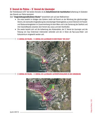 S´Arenal de Palma – S´Arenal de Llucmajor
Der “Antriebsraum (ET)” der beiden Arenales ist als Anlaufelement der touristischen Aufwertung im Südosten
des Strands von Palma konzipiert.
Sein “Umgestaltungsmaßnahmen-Cluster” konzentriert sich auf zwei Maßnahmen:
       •	 Die erste besteht im Anlegen des Gartens Jardín del Torrent an der Mündung des gleichnamigen
           Stroms, die eventuelle Umgestaltung des strandseitigen Küstengebiets zu einem Element mit Freizeit-
           und Restaurantangeboten im Zusammenhang mit dem Meer und in der Sanierung der Seefront und
           ihrer Geschäftsseite zwischen dem Torrent des Jueus und dem Yachthafen.
       •	 Die zweite bezieht sich auf die Aufwertung des Küstenpfads, der S´Arenal de Llucmajor und die
           Festung von Cap Enderrocat miteinander verbindet und der in Kürze als Top-Luxus-Hotel- und
           Kulturzentrum eingeweiht werden soll.

           S´ARENAL DE PALMA – S´ARENAL DE LLUCMAJOR IN DER PHASE “ERI 2015”




           S´ARENAL DE PALMA – S´ARENAL DE LLUCMAJOR: AUFWERTUNGSLINIEN IN DIE UMGEBUNG




                                                                                                                 Platja de Palma / 103




Quelle: WEST 8
 