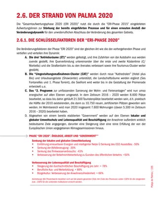 2.6. DER STRAND VON PALMA 2020
Die “Gesamtaufwertungsphase 2020 (ERI 2020)” nutzt die durch die “ERI-Phase 2015” eingeleiteten
Aufwertungslinien zur Stärkung der bereits eingeführten Prozesse und für einen erneuten Anstoß der
Veränderungsdynamik für den unwiderruflichen Abschluss der Veränderung des gesamten Gebiets.

2.6.1. DIE SCHLÜSSELFAKTOREN DER “ERI-PHASE 2020”
Die Veränderungsfaktoren der Phase “ERI 2020” sind der gleichen Art wie die der vorhergehenden Phase und
vertiefen und verteilen ihre Dynamik:
        A. Die drei “Antriebsräume (ET)” werden gefestigt, und ihre Zufahrten von der Autobahn aus werden
           zuende gestellt, ihre Querverbindung untereinander über die erste und zweite Küstenlinie (C/
           Marbella) und die Straßenbahn bis zu den Arenales verbessert sowie ihre Tourismus-Cluster weiter
           gestärkt.
        B. Die “Umgestaltungsmaßnahmen-Cluster (CAT)” werden durch neue “Kathedralen” (Hotel plus
           Bio) und Urlaubsangebote (Showcenter) unterstützt, die Landschaftsräume werden ergänzt (Ses
           Fontanelles und 1. Phase Torrent), die Seefront wird weiter bis in die Gestaltung der Promenade
           entwickelt u.a.
        C. Das “2. Programm zur umfassenden Sanierung der Wohn- und Ferienanlagen” wird nun umso
           energischer auf allen Ebenen umgesetzt. In dem Zeitraum 2016 – 2020 werden 8.600 Plätze
           bearbeitet, so dass bis dahin gehäuft 21.500 Touristenplätze bearbeitet werden sein, d.h. praktisch
           die Hälfte der 2010 existierenden, die dann zu 10.750 neuen, zertifizierten Plätzen geworden sein
           werden. Im Wohnbereich wird man 2020 insgesamt 7.600 Wohnungen (davon 5.300 im Zeitraum
           2016 – 2020) bearbeitet haben.
        D. Abgesehen von einem bereits etablierten “Government” werden auf den Ebenen lokaler und
           globaler Umweltschutz und Lebensqualität und Beschäftigung der Anwohner außerdem wirklich
           bedeutsame Ziele angegangen, darunter eine Steigerung über eine reine Erfüllung der von der
           Europäischen Union vorgegebenen Klimagasemissionen hinaus.

          PHASE “ERI 2020”. ÖKOLOGIE, ARBEIT UND “GOVERNMENT””
             Senkung der lokalen und globalen Umweltbelastung
             	 Einführung erneuerbarer Energien und intelligenter Netze Û Senkung des CO2-Ausstoßes: -50%
             	 Senkung der Abfallerzeugung: -30%
             	 Senkung des Trinkwasserverbrauchs: -43%
             	 Verbesserung der Verkehrsmittelverteilung zu Gunsten des öffentlichen Verkehrs: +50%

             Verbesserung der Lebensqualität und Beschäftigung
             	 Steigerung der durchschnittlichen Beschäftigung pro Jahr: + 78%
                                                                                                                                                Platja de Palma / 105




             	 Berufliche Aus- und Weiterbildung: + 89%
             	 Bürgerkultur: Verbesserung der Anwohnerzufriedenheit: + 66%
             Anmerkung: Alle Prozentwerte beziehen sich auf die jeweils gesetzten Ziele. Am Ende des Prozesses sollen 100% für die steigenden
             bzw. -100% für die sinkenden Indikatoren erreicht werden.
 