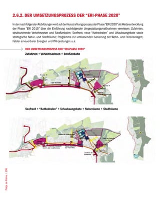 2.6.2. DER UMSETZUNGSPROZESS DER “ERI-PHASE 2020”
                        In den nachfolgenden Abbildungen wird auf den Ausstrahlungsprozess der Phase “ERI 2020” als Weiterentwicklung
                        der Phase “ERI 2015” über die Einführung nachfolgender Umgestaltungsmaßnahmen verwiesen: Zufahrten,
                        strukturierende Verkehrsnetze und Straßenbahn; Seefront, neue “Kathedralen” und Urlaubsangebote sowie
                        strategische Natur- und Stadträume; Programme zur umfassenden Sanierung der Wohn- und Ferienanlagen;
                        Felder erneuerbarer Energien und ITK-Leistungen u.a.

                                  DER UMSETZUNGSPROZESS DER “ERI-PHASE 2020”
                                  Zufahrten + Verkehrsachsen + Straßenbahn




                                  Seefront + “Kathedralen” + Urlaubsangebote + Naturräume + Stadträume
Platja de Palma / 106
 