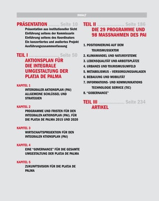 INHALT

PRÄSENTATION ........ Seite 10                  TEIL II .................... Seite 186
     Präsentation aus institutioneller Sicht        DIE 29 PROGRAMME UND
     Einführung seitens der Kommissarin
     Einführung seitens des Koordinators
                                                    98 MASSNAHMEN DES PAI
     Ein konzertiertes und avaliertes Projekt
     Ausführungszusammenfassung                 1. POSITIONIERUNG AUF DEM
                                                      TOURISMUSSEKTOR
TEIL I ...................... Seite 50          2. KLIMAWANDEL UND NATURSYSTEME
    AKTIONSPLAN FÜR                             3. LEBENSQUALITÄT UND ARBEITSPLÄTZE
    DIE INTEGRALE                               4. URBANES UND TOURISMUSUMFELD
    UMGESTALTUNG DER                            5. METABOLISMUS – VERSORGUNGSANLAGEN
    PLATJA DE PALMA                             6. BEBAUUNG UND MOBILITÄT
                                                7. INFORMATIONS- UND KOMMUNIKATIONS
KAPITEL 1
                                                      TECHNOLOGIE SERVICE (TIC)
     INTERGRALER AKTIONSPLAN (PAI)
     ALLGEMEINE SCHLÜSSEL UND                   8. “GOBERNANCE”
     STRATEGIEN
                                                TEIL III ................... Seite 234
KAPITEL 2                                           ARTIKEL
     PROGRAMME UND FRISTEN FÜR DEN
     INTEGRALEN AKTIONSPLAN (PAI). FÜR
     DIE PLATJA DE PALMA 2015 UND 2020

KAPITEL 3
     WIRTSCHAFTSPROJEKTION FÜR DEN
     INTEGRALEN KTIONSPLAN (PAI)

KAPITEL 4
     EINE “GOVERNANCE” FÜR DIE GESAMTE
     UMGESTALTUNG DER PLATJA DE PALMA

KAPITEL 5
     ZUKUNFTSVISION FÜR DIE PLATJA DE
     PALMA
 