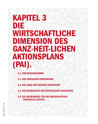 KAPITEL 3
                        DIE
                        WIRTSCHAFTLICHE
                        DIMENSION DES
                        GANZ-HEIT-LICHEN
                        AKTIONSPLANS
                        (PAI).
                         3.1. DER BEZUGSRAHMEN

                         3.2. DAS WIRTSCHAFTSPROGRAMM

                         3.3. DIE LOGIK DER PRIVATEN INVESTITION

                         3.4. DIE RATIONALITÄT DER ÖFFENTLICHEN INVESTITION

                         3.5. DIE INSTRUMENTE FÜR DIE WIRTSCHAFTLICH-
                              FINANZIELLE LEITUNG
Platja de Palma / 108
 