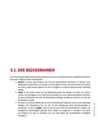 3.1. DER BEZUGSRAHMEN
Die Entwicklung des Wettbewerbsmodells des Strands von Palma als Reiseziel über die vergangenen Jahrzehnte
lässt sich in folgende Phasen aufschlüsseln:
        •	 Gestern: 30 Jahre lang herrschte eine Zeit des wirtschaftlichen Wachstums im Rahmen eines
            Wettbewerbsmodells Sonne und Strand zu erschwinglichen Preisen, bei dem der Wert des Strands
            von Palma sowohl absolut gesehen als auch im Vergleich zu anderen Konkurrenzzielen nachhaltig
            anstieg.
        •	 Heute: In den letzten Jahren hat das Wettbewerbsmodell des Strands von Palma eine Grenze
            erreicht, die das Angehen einer neuen Tourismusrealität aus einer Gewinnerperspektive verhindert,
            so dass die Wirtschaft still steht, die Attraktivität kurzfristiger Investitionen abnimmt und eine Zeit
            der Dekadenz einsetzt.
        •	 Der Strand von Palma befindet sich an einem entscheidenden Zeitpunkt, zu dem er die notwendige
                                                                                                                      Platja de Palma / 109




            Fähigkeit und Unterstützung hat, um sich für eine Veränderung seines Tourismusmodells zu
            entscheiden, mit der er morgen wieder zurück auf einen Pfad der (wirtschaftlichen, sozialen und
            ökologischen) Nachhaltigkeit gelangen kann, anstatt nur reagierend zu investieren und damit
            den Stillstand nur noch zu verstärken und eine hohe Gefahr der wirtschaftlichen Hinfälligkeit
            einzugehen.
 