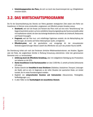 •	 Entwicklungsgarantien des Plans, die sich nur durch das Zusammenspiel der o.g. Erfolgsfaktoren
                                  erreichen lassen.


                        3.2. DAS WIRTSCHAFTSPROGRAMM
                        Die für die Gesamtaufwertung des Strands von Palma gesetzten strategischen Ziele setzen eine Reihe von
                        Investitionen im Rahmen eines strukturellen, progressiven und öffentlich-privaten Ansatzes voraus:
                                •	 Strukturell, weil sich der Ansatz und Horizont des Plans nicht auf eine reine “Verschönerung” der
                                   Gegend beschränkt sondern auf eine vorbildliche Gesamtumgestaltung des Tourismusmodells selbst
                                   mit Implikationen abzielt, die über das bisherige Verständnis des Sektors als Unterkunft, Restaurants
                                   und Freizeit hinausgeht.
                                •	 Progressiv, weil der Plan kurz- und mittelfristige Ergebnisse anstrebt, die die Wertschöpfung der
                                   Bemühungen, die bereits seit frühen Aktionsphasen laufen, ermöglichen.
                                •	 Öffentlich-privat, weil die ganzheitliche und einzigartige Art der einzusetzenden
                                   Veränderungsbemühungen Akteure sowohl des öffentlichen als auch des privaten Raums betrifft.

                        Die Orientierung richtet sich nach den Tendenzen ähnlicher Mittelmeerdestinationen, wie Kroatien, Ägypten
                        oder die Türkei, die vergleichbare Schritte in Richtung Erneuerung unternehmen. Unter den gemeinsamen
                        Elementen sind u.a. hervorzuheben
                               •	 Anführung durch die Öffentliche Verwaltung, aber mit maßgeblicher Beteiligung des Privatsektors
                                   von teilweise an die 50%.
                               •	 Starke Investitionen in den Tourismussektor von über 2.000 Mio. €, verteilt auf breite Zeithorizonte
                                   (20 Jahre).
                               •	 Starkes Gewicht der Investition in neue Strukturen (Städtebau, Autobahnen, Transport, Leistungen
                                   der Stadt), weil es sich, im Gegensatz zu der reifen Situation der spanischen Küste, um Länder
                                   handelt, die ihr erstes Touristenangebot erstellen.
                               •	 Begleitet von entsprechenden Gesetzen und Instrumenten (Steueranreize, Fördergelder,
                                   Tariffestlegungen u.a.).
                               •	 In allen Fällen ist die Nachhaltigkeit ein wesentliches Element.
Platja de Palma / 112
 