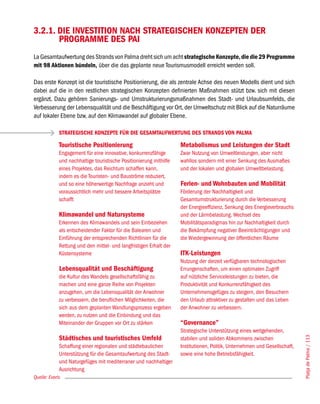 3.2.1. DIE INVESTITION NACH STRATEGISCHEN KONZEPTEN DER
       PROGRAMME DES PAI
La Gesamtaufwertung des Strands von Palma dreht sich um acht strategische Konzepte, die die 29 Programme
mit 98 Aktionen bündeln, über die das geplante neue Tourismusmodell erreicht werden soll.

Das erste Konzept ist die touristische Positionierung, die als zentrale Achse des neuen Modells dient und sich
dabei auf die in den restlichen strategischen Konzepten definierten Maßnahmen stützt bzw. sich mit diesen
ergänzt. Dazu gehören Sanierungs- und Umstrukturierungsmaßnahmen des Stadt- und Urlaubsumfelds, die
Verbesserung der Lebensqualität und die Beschäftigung vor Ort, der Umweltschutz mit Blick auf die Naturräume
auf lokaler Ebene bzw. auf den Klimawandel auf globaler Ebene.

             STRATEGISCHE KONZEPTE FÜR DIE GESAMTAUFWERTUNG DES STRANDS VON PALMA

             Touristische Positionierung                            Metabolismus und Leistungen der Stadt
             Engagement für eine innovative, konkurrenzfähige       Zwar Nutzung von Umweltleistungen, aber nicht
             und nachhaltige touristische Positionierung mithilfe   wahllos sondern mit einer Senkung des Ausmaßes
             eines Projektes, das Reichtum schaffen kann,           und der lokalen und globalen Umweltbelastung.
             indem es die Touristen- und Bauströme reduziert,
             und so eine höherwertige Nachfrage anzieht und         Ferien- und Wohnbauten und Mobilität
             voraussichtlich mehr und bessere Arbeitsplätze         Förderung der Nachhaltigkeit und
             schafft                                                Gesamtumstrukturierung durch die Verbesserung
                                                                    der Energieeffizienz, Senkung des Energieverbrauchs
             Klimawandel und Natursysteme                           und der Lärmbelastung. Wechsel des
             Erkennen des Klimawandels und sein Einbeziehen         Mobilitätsparadigmas hin zur Nachhaltigkeit durch
             als entscheidender Faktor für die Balearen und         die Bekämpfung negativer Beeinträchtigungen und
             Einführung der entsprechenden Richtlinien für die      die Wiedergewinnung der öffentlichen Räume
             Rettung und den mittel- und langfristigen Erhalt der
             Küstensysteme                                          ITK-Leistungen
                                                                    Nutzung der derzeit verfügbaren technologischen
             Lebensqualität und Beschäftigung                       Errungenschaften, um einen optimalen Zugriff
             die Kultur des Wandels gesellschaftsfähig zu           auf nützliche Serviceleistungen zu bieten, die
             machen und eine ganze Reihe von Projekten              Produktivität und Konkurrenzfähigkeit des
             anzugehen, um die Lebensqualität der Anwohner          Unternehmensgefüges zu steigern, den Besuchern
             zu verbessern, die beruflichen Möglichkeiten, die      den Urlaub attraktiver zu gestalten und das Leben
             sich aus dem geplanten Wandlungsprozess ergeben        der Anwohner zu verbessern.
             werden, zu nutzen und die Einbindung und das
             Miteinander der Gruppen vor Ort zu stärken             “Governance”
                                                                    Strategische Unterstützung eines weitgehenden,
             Städtisches und touristisches Umfeld
                                                                                                                            Platja de Palma / 113




                                                                    stabilen und soliden Abkommens zwischen
             Schaffung einer regionalen und städtebaulichen         Institutionen, Politik, Unternehmen und Gesellschaft,
             Unterstützung für die Gesamtaufwertung des Stadt-      sowie eine hohe Betriebsfähigkeit.
             und Naturgefüges mit mediterraner und nachhaltiger
             Ausrichtung
Quelle: Everis
 