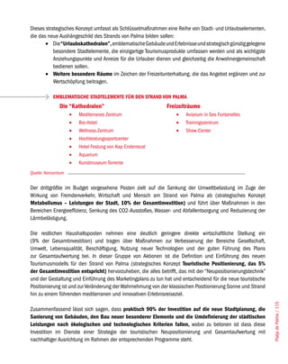Dieses strategisches Konzept umfasst als Schlüsselmaßnahmen eine Reihe von Stadt- und Urlaubselementen,
die das neue Aushängeschild des Strands von Palma bilden sollen:
       •	 Die “Urlaubskathedralen”, emblematische Gebäude und Erlebnisse und strategisch günstig gelegene
           besondere Stadtelemente, die einzigartige Tourismusprodukte umfassen werden und als wichtigste
           Anziehungspunkte und Anreize für die Urlauber dienen und gleichzeitig die Anwohnergemeinschaft
           bedienen sollen.
       •	 Weitere besondere Räume im Zeichen der Freizeitunterhaltung, die das Angebot ergänzen und zur
           Wertschöpfung beitragen.

            EMBLEMATISCHE STADTELEMENTE FÜR DEN STRAND VON PALMA
               Die “Kathedralen”                              Freizeiträume
                     •	   Mediterranes Zentrum                     •	   Aviarium in Ses Fontanelles
                     •	   Bio-Hotel                                •	   Trainingszentrum
                     •	   Wellness-Zentrum                         •	   Show-Center
                     •	   Hochleistungssportcenter
                     •	   Hotel Festung von Kap Enderrocat
                     •	   Aquarium
                     •	   Kunstmuseum Torrente
Quelle: Konsortium


Der drittgrößte im Budget vorgesehene Posten zielt auf die Senkung der Umweltbelastung im Zuge der
Wirkung von Fremdenverkehr, Wirtschaft und Mensch am Strand von Palma ab (strategisches Konzept
Metabolismus – Leistungen der Stadt, 10% der Gesamtinvestition) und führt über Maßnahmen in den
Bereichen Energieeffizienz, Senkung des CO2-Ausstoßes, Wasser- und Abfallentsorgung und Reduzierung der
Lärmbelästigung.

Die restlichen Haushaltsposten nehmen eine deutlich geringere direkte wirtschaftliche Stellung ein
(9% der Gesamtinvestition) und tragen über Maßnahmen zur Verbesserung der Bereiche Gesellschaft,
Umwelt, Lebensqualität, Beschäftigung, Nutzung neuer Technologien und der guten Führung des Plans
zur Gesamtaufwertung bei. In dieser Gruppe von Aktionen ist die Definition und Einführung des neuen
Tourismusmodells für den Strand von Palma (strategisches Konzept Touristische Positionierung, das 5%
der Gesamtinvestition entspricht) hervorzuheben, die alles betrifft, das mit der “Neupositionierungstechnik”
und der Gestaltung und Einführung des Marketingplans zu tun hat und entscheidend für die neue touristische
Positionierung ist und zur Veränderung der Wahrnehmung von der klassischen Positionierung Sonne und Strand
hin zu einem führenden mediterranen und innovativen Erlebnisreiseziel.
                                                                                                               Platja de Palma / 115




Zusammenfassend lässt sich sagen, dass praktisch 90% der Investition auf die neue Stadtplanung, die
Sanierung von Gebäuden, den Bau neuer besonderer Elemente und die Umdefinierung der städtischen
Leistungen nach ökologischen und technologischen Kriterien fallen, wobei zu betonen ist dass diese
Investition im Dienste einer Strategie der touristischen Neupositionierung und Gesamtaufwertung mit
nachhaltiger Ausrichtung im Rahmen der entsprechenden Programme steht.
 