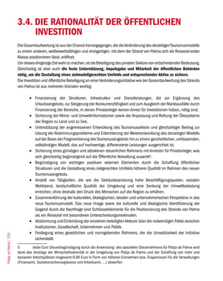 3.4. DIE RATIONALITÄT DER ÖFFENTLICHEN
                             INVESTITION
                        Die Gesamtaufwertung ist aus der Chance hervorgegangen, die die Veränderung des derzeitigen Tourismusmodells
                        zu einem anderen, wettbewerbsfähigen und einzigartigen, mit dem der Strand von Palma sich als Reiseziel erster
                        Klasse positionieren lässt, eröffnet.
                        Um dieses ehrgeizige Ziel wahr zu machen, ist die Beteiligung des privaten Sektors von entscheidender Bedeutung.
                        Gleichzeitig ist aber auch die feste Unterstützung, Impulsgabe und Mitarbeit der öffentlichen Behörden
                        nötig, um die Gestaltung eines zielmodellgerechten Umfelds und entsprechender Aktiva zu sichern.
                        Die Investition und öffentliche Beteiligung an einer Veränderungsinitiative wie der Gesamtaufwertung des Strands
                        von Palma ist aus mehreren Gründen wichtig:

                               •	 Finanzierung der Strukturen, Infrastruktur und Dienstleistungen, die zur Ergänzung des
                                  Urlaubsangebots, zur Steigerung der Konkurrenzfähigkeit und zum Ausgleich der Marktausfälle durch
                                  Finanzierung der Bereiche, in denen Privatanleger keinen Anreiz für Investitionen haben, nötig sind.
                               •	 Sicherung der Klima- und Umweltinformationen sowie der Anpassung und Rettung der Ökosysteme
                                  der Region zu Land und zu See.
                               •	 Unterstützung der angemessenen Entwicklung des Tourismussektors und gleichzeitiger Beitrag zur
                                  Lösung der Abstimmungsprobleme und Erleichterung der Weiterentwicklung des derzeitigen Modells
                                  auf der Basis der Fragmentierung des Tourismusangebots hin zu einem ganzheitlichen, umfassenden,
                                  vollständigen Modell, das auf hochwertige, differenzierte Leistungen ausgerichtet ist.
                               •	 Sicherung eines günstigen und attraktiven steuerlichen Rahmens mit Anreizen für Privatanleger, was
                                  sich gleichzeitig begünstigend auf die Öffentliche Verwaltung auswirkt5.
                               •	 Begünstigung von wichtigen positiven externen Elementen durch die Schaffung öffentlicher
                                  Strukturen und die Gestaltung eines zielgerechten Umfelds höherer Qualität im Rahmen des neuen
                                  Tourismusangebots.
                               •	 Anstoß von Tätigkeiten, die wie die Gebäudesanierung hohe Beschäftigungsquoten, sozialen
                                  Wohlstand, landschaftliche Qualität der Umgebung und eine Senkung der Umweltbelastung
                                  erreichen, ohne deshalb den Druck des Menschen auf die Region zu erhöhen.
                               •	 Zusammenführung der kulturellen, ökologischen, lokalen und unternehmerischen Perspektive in das
                                  neue Tourismusmodell. Das neue Image sowie die kulturelle und ökologische Identifizierung der
                                  Gegend durch die Nachfrage sind Schlüsselelemente für die Positionierung des Strands von Palma
                                  als ein Reiseziel mit besonderen Unterscheidungsmerkmalen.
                               •	 Abstimmung und Einbindung der einzelnen beteiligten Akteure über die notwendigen Pakte zwischen
                                  Institutionen, Gesellschaft, Unternehmen und Politik.
                               •	 Festlegung eines gesetzlichen und normgebenden Rahmens, der die Umsetzbarkeit der Initiative
Platja de Palma / 126




                                  sicherstellt.
                        5        Jeder Euro Steuerbegünstigung durch die Anwendung des speziellen Steuerrahmens für Platja de Palma wird
                        dank des Anstiegs der Wirtschaftsaktivität in der Umgebung von Platja de Palma und der Schaffung von mehr und
                        besseren Arbeitsplätzen insgesamt 9,96 Euro in Form von höheren Einnahmen bzw. Ersparnissen für die Verwaltungen
                        (Finanzamt, Sozialversicherungskasse und Arbeitsamt, ...) abwerfen.
 