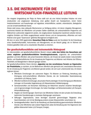 3.5. DIE INSTRUMENTE FÜR DIE
                             WIRTSCHAFTLICH-FINANZIELLE LEITUNG
                        Die integrale Umgestaltung der Platja de Palma stellt sich als eine höchst komplexe Initiative mit einer
                        strukturierten und progressiven Zielsetzung, einer großen Anzahl von Sozialpartnern, einem hohen
                        Investmentvolumen und Auswirkungen auf regulativer, wirtschaftlicher, sozialer, urbanistischer, ökologischer
                        und die Umwelt betreffender Ebene.
                        Dieses setzt voraus, dass adäquate Mechanismen zur Verfügung stehen, mit denen integrales Management,
                        synchrones Arbeiten der öffentlichen und privaten Stellen stattfindet, die unterschiedlichen Programme und
                        Maßnahmen aufeinander abgestimmt werden, die eingebundenen Sozialpartner koordiniert arbeiten können,
                        mögliche Schäden und Fehler ausgeschlossen werden können und ein transparentes, effizientes und nach
                        Kriterien einer guten “Governance“ geführtes Management ermöglicht wird.
                        Mit dem im Jahre 2005 gegründeten Konsortium Platja de Palma wurde der Grundstein für die Entwicklung
                        eines Gesellschaftsmodells, Instrumentes und Managements mit der Absicht gelegt, die im Rahmen der
                        Initiative gestellten Ziele und zu erwartenden Resultate zu erreichen.

                        Der gesellschaftsrechtliche und instrumentelle Hintergrund
                        Im instrumentellen und gesellschaftsrechtlichen Bereich müssen unter dem Schirm des Konsortiums und
                        seines möglichen gesellschaftsrechtlichen Verwaltungsinstruments, angesichts der unterschiedlich
                        gearteten und teils öffentlich, teils privat finanzierten Aktionen, der Einsatz der jeweils besten instrumenteller
                        Rechts- und Gesellschaftsformen für die Umsetzung der Programme und Aktionen nach Kriterien der Effizienz,
                        Flexibilität und Beweglichkeit in Betracht gezogen werden.
                        Auf gesellschaftsrechtlicher Ebene könnten, abgesehen von den verschiedenen Formeln zur Organisation
                        der Privatinitiative, je nachdem, ob die Maßnahmen öffentlich oder gemischt sind, verschiedene Alternativen
                        für die Umsetzung der Programme und Aktionen genutzt werden, die sich auch untereinander bzw. mit diesen
                        ergänzen können:
                                •	 Öffentliche Einrichtungen der autonomen Region: Für Aktionen zur Förderung, Verwaltung oder
                                     Erbringung nicht-wirtschaftlicher öffentlicher Dienste, die der funktionellen Dezentralisierung
                                     unterstehen (z.B. Bildung, Sport)
                                •	 Öffentlich rechtliche Einrichtungen, die privatem Recht unterliegen: Für die Erbringung von öffentlichen
                                     Leitungen mit finanzieller Gegenleistung (z.B. Wasserkreislauf, Abfallentsorgung).
                                •	 Genossenschaften und Konsortien: Abwicklung von Abkommen zwischen einzelnen Verwatlungen
                                     und mit gemeinnützigen Einrichtungen. Sie haben freiwilligen und Verbandscharakter (z.B. Transport,
                                     Wirtschaftsförderung).
                                •	 Vergabe von Genehmigungen: Damit kann der öffentlichen Sektor mit dem privaten die Entwicklung
                                     bestimmter Dienstleistungen zu konkreten Bedingungen vereinbaren.
Platja de Palma / 128




                                •	 Stiftungen: Organisationen, deren Vermögen dauerhaft gemeinnützigen Tätigkeiten ohne
                                     Gewinnbestreben und mit der Beteiligung anderer privater Körperschaften verschrieben ist.
                                •	 Handelsgesellschaften: Ideal für die Verwaltung und Bewirtschaftung gewinnorientierter öffentlicher
                                     Dienste unter öffentlicher oder anderer Trägerschaft, wobei die Verwaltung oder ihre Organismen den
                                     größten Aktienanteil haben (z.B. Transport, Energie).
 