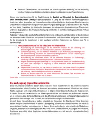•	 Gemischte Gesellschaften: Als Instrumente der öffentlich-privaten Verwaltung für die Umsetzung
           einzelner Programme und Aktionen, bei denen beide Investitionsformen zum Tragen kommen.

IFerner bring das Konsortium für die Gewährleistung der Qualität und Sicherheit der Geschäftsmodelle
unter öffentlich-privater Leitung die Schlüsselprozesse in Gang, die die einzelnen Formulierungsprozesse
bestimmen sollen: Ausmachen und Untersuchen von Geschäftsmöglichkeiten; Analyse der Marktbedingungen
und Definition der besten Verwaltungsoptionen; Bestimmung der Bedingungen für die Präsentation des Projekts
auf dem Markt; Entwicklung der Kriterien für die Auswahl der Anleger unter Gewährleistung der Öffentlichkeit
und freien Zugänglichkeit des Prozesses; Festlegung der Struktur im Vorfeld der Vertragsabschlüsse; Prüfung
von Angeboten u.a.
Neben der Festlegung der gesellschaftsrechtlichen Formel und der besten Geschäftsmodelle für die Abwicklung
der einzelnen Punkte öffentlicher und privater Zusammenarbeit sind die einzelnen verfügbaren Instrumente
für die Umsetzung der Investitionen in den jeweiligen konkreten Programmen und Aktionen des PAI zu
berücksichtigen.
              MÖGLICHE INSTRUMENTE FÜR DIE UMSETZUNG VON INVESTITIONEN
             •	 Ausschreibung von Dienstleistungen, um die öffentliche Investition für die Gestaltung und
                Entwicklung konkreter Pläne und Projekte privaten Lieferanten zuzuschreiben.
             •	 Dienstleistungsvertrag, um die öffentliche Investition für die Ausführung von Leistungen wie
                der Bodenverwaltung, Installation von erneuerbaren Energiesystemen und die Entwicklung von
                Informationssystemen privaten Lieferanten zuzuschreiben.
             •	 Ausschreibung von öffentlichen Bauten, um die öffentliche Investition für Erschließungs-,
                Sanierungs- und Renovierungsleistungen privaten Lieferanten zuzuschreiben.
             •	 Vergabe von Genehmigungen und Verträge zur Leitung öffentlicher Dienste, um die Bewirtschaftung
                von Aktiva oder Leistungen im Gegenzug zu seiner Investition einem Privatunternehmen
                zuzuschreiben.
             •	 Zielgerichtete Subventionen, um die öffentliche Investition auf die soziale Unterstützung kleiner
                und mittelständischer Unternehmen, Anreize für das Unternehmertum, Aus- und Weiterbildung und
                die Förderung ¨bestimmter Investitionsnischen zu verwenden.
             •	 Anreize und Austauschgeschäfte, um private Investitionen für konkrete Ziele anzuziehen und
                bestimmte Praktiken zu fördern und zu steuern..
Quelle: Everis


Die Vorbeugung gegen Bauspekulation
Eines der Ziele des Konsortiums besteht darin, dass seine hohen Investitionen und die Zusammenarbeit mit
privaten Initiativen auf die Schaffung von Wohlstand gerichtet sind, so dass externes, öffentliches und privates
Kapital angezogen wird, um produktive Investitionen zu tätigen, die der Gesamtaufwertung der Region dienen.
In diesem Sinne wird das Konsortium die notwendigen rechtlichen und betrieblichen Maßnahmen vorsehen,
um zu vermeiden, dass die Wertschöpfung durch das öffentlich-private Handeln pathologische Spekulation mit
grenzenlosen Preisanstiegen nach sich zieht, die das Vorhaben unmöglich machen würden.
Um sich dieser Herausforderung zu stellen, entwickelt das Konsortium des Strands von Palma derzeit die
                                                                                                                    Platja de Palma / 129




besten Prinzipien und Instrumente im Bereich Gesetzgebung, Steuern und Gesellschaftsrecht, um dieser Art
von unsozialen Praktiken vorherzukommen. In diesem Sinne werden bereits unterschiedlichste Maßnahmen
umgesetzt, die sowohl in unserem Regelsystem (Kauf eines Boden- und Baubestands, Nutzung des Vorkaufsrechts,
Enteignung wenn nötig, grüne Hypotheken, sozialer Wohnungsbau u.a.) als auch im internationalen Recht
zuhause sind.
 