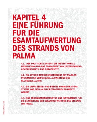 KAPITEL 4
                        EINE FÜHRUNG
                        FÜR DIE
                        ESAMTAUFWERTUNG
                        DES STRANDS VON
                        PALMA
                         4.1. DER POLITISCHE KONSENS, DIE INSTITUTIONELLE
                         EINWILLIGUNG UND DAS ENGAGEMENT VON UNTERNEHMENS-,
                         GEWERKSCHAFTS- UND BÜRGERSEITE

                         4.2. EIN AKTIVER BETEILIGUNGSPROZESS MIT STABILEN
                         SYSTEMEN DER VERFOLGUNG, AUSWERTUNG UND
                         RECHNUNGSLEGUNG

                         4.3. EIN UMFASSENDES UND BREITES KOMMUNIKATIONS-
                         SYSTEM, DAS SICH AN ALLE BETROFFENEN SEGMENTE
                         WENDET

                         4.4. EINE ORGANISATIONSSTRUKTUR UND INSTRUMENTE FÜR
                         DIE BEARBEITUNG DER GESAMTAUFWERTUNG DES STRANDS
Platja de Palma / 130




                         VON PALMA
 