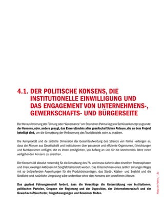 4.1. DER POLITISCHE KONSENS, DIE
     INSTITUTIONELLE EINWILLIGUNG UND
     DAS ENGAGEMENT VON UNTERNEHMENS-,
     GEWERKSCHAFTS- UND BÜRGERSEITE
Der Herausforderung der Führung oder “Governance” am Strand von Palma liegt ein Schlüsselkonzept zugrunde:
der Konsens, oder, anders gesagt, das Einverständnis aller gesellschaftlichen Akteure, die an dem Projekt
beteiligt sind, um die Umsetzung der Veränderung des Touristenziels wahr zu machen.

Die Komplexität und de zeitliche Dimension der Gesamtaufwertung des Strands von Palma verlangen es,
dass die Akteure aus Gesellschaft und Institutionen über passende und effiziente Organismen, Einrichtungen
und Mechanismen verfügen, die es ihnen ermöglichen, von Anfang an und für die kommenden Jahre einen
weitgehenden Konsens zu erreichen.

Der Konsens ist absolut notwendig für die Umsetzung des PAI und muss daher in den einzelnen Prozessphasen
und ihren jeweiligen Aktionen mit Sorgfalt behandelt werden. Das Unternehmen eines zeitlich so langen Weges
mit so tiefgreifenden Auswirkungen für die Produktionsanlagen, das Stadt-, Küsten- und Seebild und die
                                                                                                              Platja de Palma / 131




ländliche und natürliche Umgebung wäre undenkbar ohne den Konsens der betroffenen Akteure.

Das geplant Führungsmodell fordert, dass die Vorschläge die Unterstützung von Institutionen,
politischen Parteien, Gruppen der Regierung und der Opposition, der Unternehmerschaft und der
Gewerkschaftsvertreter, Bürgerbewegungen und Bewohner finden.
 