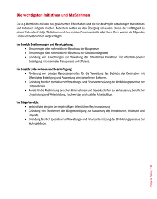 Die wichtigsten Initiativen und Maßnahmen
Die o.g. Richtlinien müssen den gewünschten Effekt haben und die für das Projekt notwendigen Investitionen
und Initiativen möglich machen. Außerdem sollten sie den Übergang von einem Status der Hinfälligkeit zu
einem Status des Erfolgs, Wohlstands und des sozialen Zusammenhalts erleichtern. Dazu werden die folgenden
Linien und Maßnahmen vorgeschlagen:

Im Bereich Bestimmungen und Gesetzgebung:
      •	 Einstimmiger oder mehrheitlicher Beschluss der Baugesetze
      •	 Einstimmiger oder mehrheitlicher Beschluss der Steueranreizgesetze
      •	 Gründung von Einrichtungen zur Verwaltung der öffentlichen Investition mit öffentlich-privater
         Beteiligung mit maximaler Transparenz und Effizienz.

Im Bereich Unternehmen und Beschäftigung:
      •	 Förderung von privaten Genossenschaften für die Verwaltung des Betriebs der Destination mit
         öffentlicher Beteiligung und Auswertung aller betroffenen Sektoren.
      •	 Gründung fachlich spezialisierter Verwaltungs- und Finanzunterstützung der Umbildungsprozesse der
         Unternehmen.
      •	 Anreiz für die Abstimmung zwischen Unternehmen und Gewerkschaften zur Verbesserung beruflicher
         Umschulung und Weiterbildung, hochwertiger und stabiler Arbeitsplätze.

Im Bürgerbereich:
      •	 Verbindliche Vorgabe der regelmäßigen öffentlichen Rechnungslegung
      •	 Gründung von Plattformen der Bürgerbeteiligung zur Auswertung der Investitionen, Initiativen und
         Projekte.
      •	 Gründung fachlich spezialisierter Verwaltungs- und Finanzunterstützung der Umbildungsprozesse der
         Wohngebäude.




                                                                                                             Platja de Palma / 133
 