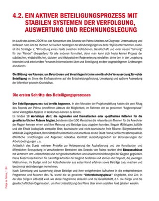 4.2. EIN AKTIVER BETEILIGUNGSPROZESS MIT
                             STABILEN SYSTEMEN DER VERFOLGUNG,
                             AUSWERTUNG UND RECHNUNGSLEGUNG
                        Im Laufe des Jahres 2009 hat das Konsortium des Strands von Palma Arbeiten zur Diagnose, Untersuchung und
                        Reflexion rund um die Themen der sieben Strategien der Vorüberlegungen zu dem Projekt unternommen. Dabei
                        ist die Strategie 7, “Umsetzung eines Pakts zwischen Institutionen, Gesellschaft und einer neuen “Führung”
                        für den Wandel” übergreifend für alle anderen formuliert, denn man kann sich heute keinen Prozess der
                        städtischen, wirtschaftlichen, sozialen und ökologischen Regenerierung vorstellen, ohne den in der Umgebung
                        lebenden und arbeitenden Personen Informationen über und Beteiligung an den vorgeschlagenen Änderungen
                        anzubieten.

                        Die Bildung von Räumen zum Debattieren und Vorschlagen ist eine unerlässliche Voraussetzung für echte
                        Beteiligung im Sinne der Einflussnahme auf die Entscheidungsfindung, Umsetzung und spätere Auswertung
                        der öffentlich-privaten Grundsätze.


                        Die ersten Schritte des Beteiligungsprozesses
                        Der Beteiligungsprozess hat bereits begonnen. In den Monaten der Projekterstellung hatten die vom Alltag
                        des Strands von Palma betroffenen Akteure die Möglichkeit, im Rahmen der so genannten “Abgleichphase”
                        seine wichtigsten Aspekte in Workshops kennen zu lernen.
                        Es fanden 13 Workshops statt, die regionalen und thematischen oder spezifischen Kriterien für die
                        gesellschaftlichen Akteure folgten, bei denen über 500 Menschen die relevantesten Themen für die Anwohner
                        der Region kennen lernen und ihre Meinung und Beiträge dazu abgeben konnten: illegale Müllkippen, Abfälle
                        und der Erhalt ökologisch wertvoller Orte; touristische und nicht-touristische freie Räume; Bürgersicherheit;
                        Mobilität, Zugänglichkeit, Behindertenfreundlichkeit und Anschluss an die Stadt Palma; schlechte Wohnqualität,
                        öffentliche Einrichtungen und Angebote; kollektive Identität; Ausbildungsbedarf zur Verbesserungen der
                        Arbeitsbedingungen u.a.
                        Anlässlich des Starts mehrerer Projekte zur Verbesserung der Asphaltierung und der Kanalisation und
                        öffentlichen Beleuchtung in verschiedenen Bereichen des Strands von Palma wurden drei Bauausschüsse
                        mit Vertretern der Unternehmen und der gesellschaftlichen und Anwohnereinrichtungen der Gegend gegründet.
                        Diese Ausschüsse bleiben für zukünftige Arbeiten der Gegend bestehen und können die Projekte, die jeweiligen
                        Maßnahmen, ihr Budget und den Ablaufkalender aus erster Hand erfahren sowie Beiträge dazu machen und
                        bestimmte Veränderungen vornehmen.
Platja de Palma / 134




                        Nach Sammlung und Auswertung dieser Beiträge und ihrer weitgehenden Aufnahme in die entsprechenden
                        Programme und Aktionen des PAI wurde die so genannte “Unterstützungsphase” eingeleitet, eine Zeit, in
                        der den Bürgern erläutert wird, wie diese Programme ablaufen und die Gesellschaft, d.h. die Bürger und die
                        gesellschaftlichen Organisation, um ihre Unterstützung des Plans über einen sozialen Pakt gebeten werden.
 