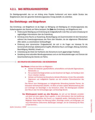 4.2.1. DAS BETEILIGUNGSSYSTEM
Ein Beteiligungsmodell, das nur am Anfang eines Projekts funktioniert und keine stabile Struktur des
Bürgerkonsens über den gesamten Veränderungsprozess hinweg darstellt, ist undenkbar.

Das Einrichtungs- und Bürgerforum
Das Einrichtung- und Bürgerforum ist als Organ zur Befragung und Beteiligung am Umsetzungsprozess des
Aufwertungsplans des Strands von Palma konzipiert. Die Ziele des Einrichtung- und Bürgerforums sind:
       •	 Förderung der Beteiligung und Einbindung der Zivilgesellschaft in den Plan und seine Umsetzung mit
          regelmäßigen Informationen über die Entwicklung
       •	 Gründung eines Raums zur Auswertung, Beratschlagung und Zusammenarbeit mit dem Konsortium
          während des Anwendungsprozesses des Plans über Debatten, die der allgemeinen Öffentlichkeit
          offen stehen, zu verschiedenen Schlüsselfragen
       •	 Förderung einer dynamischen Zivilgesellschaft, die sich in die Fragen von Interesse für die
          Gemeinschaft einbringt: städtebauliche Eingriffe, öffentlicher Raum und Anlagen, Bildung, Sicherheit,
          Beschäftigung, Mobilität, Umwelt u.a.
       •	 Unterstützung der Arbeit der Fachteams des Konsortiums durch gegenseitiges Feedback.
       •	 Gestaltung eines kulturellen Wandlungsprozesses rund um die Herausforderungen und Chancen der
          Gesamtaufwertung des Strands von Palma.

            DIE STRUKTUR DES EINRICHTUNGS- UND BÜRGERFORUM

                  Das Plenum. Umfasst drei Arten von Mitgliedern:
                       •	 Vertreter der Verbände: gesellschaftliche, wirtschaftliche und kulturelle Organisationen,
                           Betriebsräte u.a.
                       •	 Per Los bestimmte Bürgervertreter aus den Anwohnern der Region, die freiwillig an dem
                           Forum mitwirken möchten.
                       •	 Vertreter und Fachleute des Konsortiums, Vertreter öffentlicher, mit dem Plan verknüpfter
                           Organismen und maßgebliche Experten aus den einzelnen Themenbereichen des
                           Forums.
                       Das Plenum kann Arbeitsgruppen zur tiefergehenden Behandlung konkreter Themen, die
                       besonderer Aufmerksamkeit bedürfen, mit Blick auf deren spätere Weiterbearbeitung oder
                       zum Einbringen von Vorschlägen in das Konsortium, bilden. Die Arbeitsgruppen erstatten
                       dem Plenum über ihre Schlussfolgerungen und Vorschläge Bericht.

                    Das Mitwirkungsnetz besteht aus allen Menschen, die sich auf der Webseite anmelden
                        und damit auf einen eigenen Raum zugreifen, in dem Informationen über die Ausführung
                        des Plans, die Beschlüsse des Forums u.a. dargestellt werden. Gleichzeitig können die
                        Mitglieder dieses Netzes ihre Meinung äußern, Vorschläge machen und Anregungen und
                                                                                                                      Platja de Palma / 135




                        neue Informationen (Dokumente, Abbildungen) beitragen, die der Entwicklung des Plans
                        zu Gute kommen..
Quelle: Consulluna / CIREM
 