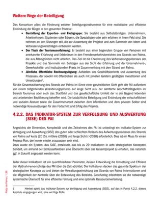 Weitere Wege der Beteiligung
                        Das Konsortium plant die Förderung weiterer Beteiligungsinstrumente für eine realistische und effiziente
                        Einbindung der Bürger in den gesamten Prozess::
                               •	 Gestaltung der Experten- und Fachgruppe: Sie besteht aus Selbstständigen, Unternehmern,
                                  Arbeitnehmern, Studenten oder Bürgern, die Spezialisten oder sehr erfahren in ihrem Feld sind. Sie
                                  nehmen an den Sitzungen teil, die zur Auswertung der Projekte und zum Sammeln von Ideen und
                                  Verbesserungsvorschlägen einberufen werden.
                               •	 Der Tisch der Tourismuserfahrung: Er besteht aus einer begrenzten Gruppe von Personen mit
                                  anerkannter Erfahrung und Erlebnissen in den Fremdenverkehrsbereichen des Strands von Palma,
                                  die aus Altersgründen nicht arbeiten. Das Ziel ist die Erweiterung des Verbesserungsprozesses der
                                  Projekte und das Sammeln von Beiträgen aus der Sicht der Erfahrung und der Unternehmens-,
                                  Gewerkschafts- und institutionellen Praxis im Zusammenhang mit dem Strand von Palma.
                               •	 Jährliche öffentliche Rechnungslegung: Aufstellen des Geschäftsberichts und Auswertung des
                                  Prozesses, der sowohl mit öffentlichen als auch mit privaten Geldern getätigten Investitionen und
                                  Umsetzungen1.
                        Für die Gesamtaufwertung des Strands von Palma im Sinne einer ganzheitlichen Sicht geht der PAI außerdem
                        von einem tiefgreifenden Veränderungsprozess auf lange Sicht aus, der sämtliche Geschäftstätigkeiten im
                        Bereich Tourismus aber auch das Stadtbild und das gesellschaftliche Umfeld der in der Gegend lebenden
                        und arbeitenden Bevölkerung betreffen wird. Die tatsächliche Beteiligung und Einbindung der wirtschaftlichen
                        und sozialen Akteure sowie die Zusammenarbeit zwischen dem öffentlichen und dem privaten Sektor sind
                        notwendige Voraussetzungen für den Fortschritt und Erfolg des Projekts.

                        4.2.2. DAS INDIKATOR-SYSTEM ZUR VERFOLGUNG UND AUSWERTUNG
                               (SISE) DES PAI
                        Angesichts der Dimension, Komplexität und des Zeitrahmes des PAI ist unbedingt ein Indikator-System zur
                        Verfolgung und Auswertung (SISE) des guten oder schlechten Verlaufs des Aufwertungsprozesses des Strands
                        von Palma auf kurze (2015), mittlere (2020) und lange Sicht (>2020) erforderlich. Dies ist ein Muss für einen
                        Prozess-Plan, der immer wieder anzupassen sein wird.
                        Dazu wurde ein System, das SISE, entwickelt, das bis zu 29 Indikatoren in acht strategischen Konzepten
                        bündelt, um anhand der Schlüsselfaktoren eine Übersicht über das Gesamtprojekt zu erhalten, das natürlich
                        ggf. in Zukunft angepasst werden kann.

                        Jeder dieser Indikatoren ist ein quantifizierbarer Parameter, dessen Entwicklung die Umsetzung und Effizienz
                        der Maßnahmenvorschläge des PAI über die Zeit abbildet. Die Indikatoren decken das gesamte Spektrum der
                        strategischen Konzepte ab und bieten der Verwaltungseinrichtung des Strands von Palma Informationen und
Platja de Palma / 136




                        die Möglichkeit der Kontrolle über die Entwicklung des Bereichs. Gleichzeitig erleichtern sie die notwendige
                        systemische Übersicht für eine effiziente Führung und eine optimale Ressourcenverteilung.

                        1          Hierbei spielt das Indikator-System zur Verfolgung und Auswertung (SISE), auf das in Punkt 4.2.2. dieses
                        Kapitels eingegangen wird, eine wichtige Rolle.
 