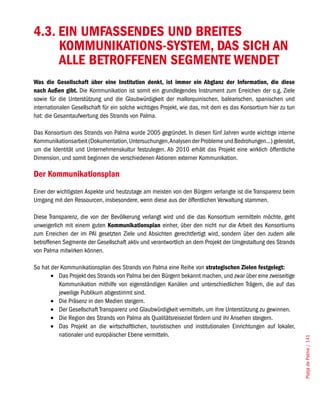 4.3. EIN UMFASSENDES UND BREITES
     KOMMUNIKATIONS-SYSTEM, DAS SICH AN
     ALLE BETROFFENEN SEGMENTE WENDET
Was die Gesellschaft über eine Institution denkt, ist immer ein Abglanz der Information, die diese
nach Außen gibt. Die Kommunikation ist somit ein grundlegendes Instrument zum Erreichen der o.g. Ziele
sowie für die Unterstützung und die Glaubwürdigkeit der mallorquinischen, balearischen, spanischen und
internationalen Gesellschaft für ein solche wichtiges Projekt, wie das, mit dem es das Konsortium hier zu tun
hat: die Gesamtaufwertung des Strands von Palma.

Das Konsortium des Strands von Palma wurde 2005 gegründet. In diesen fünf Jahren wurde wichtige interne
Kommunikationsarbeit (Dokumentation, Untersuchungen, Analysen der Probleme und Bedrohungen...) geleistet,
um die Identität und Unternehmenskultur festzulegen. Ab 2010 erhält das Projekt eine wirklich öffentliche
Dimension, und somit beginnen die verschiedenen Aktionen externer Kommunikation.

Der Kommunikationsplan
Einer der wichtigsten Aspekte und heutzutage am meisten von den Bürgern verlangte ist die Transparenz beim
Umgang mit den Ressourcen, insbesondere, wenn diese aus der öffentlichen Verwaltung stammen.

Diese Transparenz, die von der Bevölkerung verlangt wird und die das Konsortium vermitteln möchte, geht
unweigerlich mit einem guten Kommunikationsplan einher, über den nicht nur die Arbeit des Konsortiums
zum Erreichen der im PAI gesetzten Ziele und Absichten gerechtfertigt wird, sondern über den zudem alle
betroffenen Segmente der Gesellschaft aktiv und verantwortlich an dem Projekt der Umgestaltung des Strands
von Palma mitwirken können.

So hat der Kommunikationsplan des Strands von Palma eine Reihe von strategischen Zielen festgelegt:
       •	 Das Projekt des Strands von Palma bei den Bürgern bekannt machen, und zwar über eine zweiseitige
          Kommunikation mithilfe von eigenständigen Kanälen und unterschiedlichen Trägern, die auf das
          jeweilige Publikum abgestimmt sind.
       •	 Die Präsenz in den Medien steigern.
       •	 Der Gesellschaft Transparenz und Glaubwürdigkeit vermitteln, um ihre Unterstützung zu gewinnen.
       •	 Die Region des Strands von Palma als Qualitätsreiseziel fördern und ihr Ansehen steigern.
       •	 Das Projekt an die wirtschaftlichen, touristischen und institutionalen Einrichtungen auf lokaler,
          nationaler und europäischer Ebene vermitteln.
                                                                                                                Platja de Palma / 141
 