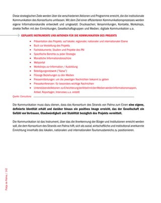 Diese strategischen Ziele werden über die verschiedenen Aktionen und Programme erreicht, die die institutionale
                        Kommunikation des Konsortiums umfassen. Mit dem Ziel einer effizienteren Kommunikationsprozesses werden
                        eigene Informationskanäle entwickelt und umgesetzt: Drucksachen; Versammlungen, Kontakte, Workshops,
                        direkte Treffen mit den Einrichtungen, Gesellschaftsgruppen und Medien; digitale Kommunikation u.a.

                                GEPLANTE INSTRUMENTE UND AKTIONEN FÜR DIE KOMMUNIKATION DES PROJEKTS
                                        •	   Präsentation des Projekts: auf lokaler, regionaler, nationaler und internationaler Ebene
                                        •	   Buch zur Vorstellung des Projekts
                                        •	   Fachdokumente, Studien und Projekte des PAI
                                        •	   Spezifische Berichte zu jeder Strategie
                                        •	   Monatliche Informationsbroschüre
                                        •	   Webportal
                                        •	   Workshops zur Information / Ausbildung
                                        •	   Beteiligungsnetzwerk (“Xarxa”)
                                        •	   Flüssige Beziehungen zu den Medien
                                        •	   Pressemitteilungen: um die jeweiligen Nachrichten bekannt zu geben
                                        •	   Pressekonferenzen: für besonders wichtige Nachrichten
                                        •	   Unterstützende Aktionen: zur Erleichterung der Arbeit mit den Medien werden Informationsmappen,
                                             Artikel, Reportagen, Interviews u.a. erstellt
                        Quelle: Consulluna


                        Die Kommunikation muss dazu dienen, dass das Konsortium des Strands von Palma zum Einen eine eigene,
                        definierte Identität erhält und darüber hinaus ein positives Image erreicht, das der Gesellschaft ein
                        Gefühl von Vertrauen, Glaubwürdigkeit und Stabilität bezüglich des Projekts vermittelt.

                        Die Kommunikation ist das Instrument, über das die Anerkennung der Bürger und Institutionen erreicht werden
                        soll, die dem Konsortium des Strands von Palma hilft, sich als sozial, wirtschaftliche und instituttonal anerkannte
                        Einrichtung innerhalb des lokalen, nationalen und internationalen Tourismusbereichs zu positionieren.
Platja de Palma / 142
 