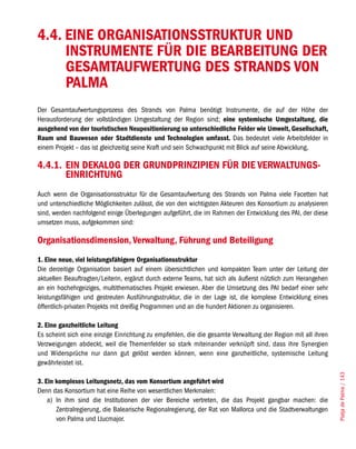 4.4. EINE ORGANISATIONSSTRUKTUR UND
     INSTRUMENTE FÜR DIE BEARBEITUNG DER
     GESAMTAUFWERTUNG DES STRANDS VON
     PALMA
Der Gesamtaufwertungsprozess des Strands von Palma benötigt Instrumente, die auf der Höhe der
Herausforderung der vollständigen Umgestaltung der Region sind; eine systemische Umgestaltung, die
ausgehend von der touristischen Neupositionierung so unterschiedliche Felder wie Umwelt, Gesellschaft,
Raum und Bauwesen oder Stadtdienste und Technologien umfasst. Das bedeutet viele Arbeitsfelder in
einem Projekt – das ist gleichzeitig seine Kraft und sein Schwachpunkt mit Blick auf seine Abwicklung.

4.4.1. EIN DEKALOG DER GRUNDPRINZIPIEN FÜR DIE VERWALTUNGS-
       EINRICHTUNG
Auch wenn die Organisationsstruktur für die Gesamtaufwertung des Strands von Palma viele Facetten hat
und unterschiedliche Möglichkeiten zulässt, die von den wichtigsten Akteuren des Konsortium zu analysieren
sind, werden nachfolgend einige Überlegungen aufgeführt, die im Rahmen der Entwicklung des PAI, der diese
umsetzen muss, aufgekommen sind:

Organisationsdimension, Verwaltung, Führung und Beteiligung
1. Eine neue, viel leistungsfähigere Organisationsstruktur
Die derzeitige Organisation basiert auf einem übersichtlichen und kompakten Team unter der Leitung der
aktuellen Beauftragten/Leiterin, ergänzt durch externe Teams, hat sich als äußerst nützlich zum Herangehen
an ein hochehrgeiziges, multithematisches Projekt erwiesen. Aber die Umsetzung des PAI bedarf einer sehr
leistungsfähigen und gestreuten Ausführungsstruktur, die in der Lage ist, die komplexe Entwicklung eines
öffentlich-privaten Projekts mit dreißig Programmen und an die hundert Aktionen zu organisieren.

2. Eine ganzheitliche Leitung
Es scheint sich eine einzige Einrichtung zu empfehlen, die die gesamte Verwaltung der Region mit all ihren
Verzweigungen abdeckt, weil die Themenfelder so stark miteinander verknüpft sind, dass ihre Synergien
und Widersprüche nur dann gut gelöst werden können, wenn eine ganzheitliche, systemische Leitung
gewährleistet ist.
                                                                                                             Platja de Palma / 143




3. Ein komplexes Leitungsnetz, das vom Konsortium angeführt wird
Denn das Konsortium hat eine Reihe von wesentlichen Merkmalen:
    a) In ihm sind die Institutionen der vier Bereiche vertreten, die das Projekt gangbar machen: die
       Zentralregierung, die Balearische Regionalregierung, der Rat von Mallorca und die Stadtverwaltungen
       von Palma und Llucmajor.
 