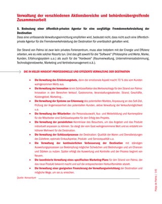 Verwaltung der verschiedenen Aktionsbereiche und behördenübergreifende
Zusammenarbeit
5. Bedeutung einer öffentlich-privaten Agentur für eine sorgfältige Fremdenverkehrsleitung der
Destination
Dass eine umfassende Verwaltungseinrichtung empfohlen wird, bedeutet nicht, dass nicht auch eine öffentlich-
private Agentur für die Fremdenverkehrsleitung der Destination für unerlässlich gehalten wird.

Der Strand von Palma ist zwar kein privates Ferienzentrum, muss aber trotzdem mit der Energie und Effizienz
arbeiten, wie es viele solcher Resorts tun. Und das gilt sowohl für die "Software" (Philosophie und Werte, Marke,
Kunden, Erfahrungssystem u.a.) als auch für die "Hardware" (Raumverwaltung, Unternehmensabstimmung,
Technologienetzwerke, Marketing und Vertriebsmanagement o.ä.).

      DIE IN VIELER HINSICHT PROFESSIONELLE UND EFFIZIENTE VERWALTUNG DER DESTINATION

           •	   Die Verwaltung des Erlebnisangebots, denn der emotionale Aspekt macht 70 % des vom Kunden
                wahrgenommen Werts aus.
           •	   Die Verwaltung der Innovation ist ein Schlüsselfaktor des Wertvorschlags für den Strand von Palma:
                Innovation in den Bereichen Verkauf, Gastronomie, Veranstaltungskalender, Strand, Geschäfte,
                Küstengebiet, Marketing...
           •	   Die Verwaltung der Systeme zur Erkennung des potentiellen Marktes, Anpassung an das Soll-Ziel,
                Prüfung der Angemessenheit des potentiellen Kunden, aktive Verwaltung der Verkaufsmöglichkeit
                u.a.
           •	   Die Verwaltung der Mitarbeiter: die Personalauswahl, Aus- und Weiterbildung und Karrierepläne
                für die Mitarbeiter sind Schlüsselaspekte für den Erfolg des Projekts.
           •	   Die Verwaltung der persönlichen Kenntnisse des Besuchers, um das Angebot und das Produkt
                individuell anpassen zu können. So steigt der vom Gast wahrgenommene Wert und es entsteht ein
                höherer Mehrwert für die Destination.
           •	   Die Verwaltung der Schlüsselprozesse der Destination: Qualität der Waren und Dienstleistungen
                der Zulieferer, optimale Einkaufspreise, Produkt- und Servicequalität u.a.
           •	   Die Verwaltung der kontinuierlichen Verbesserung der Destination mit ständigen
                Auswertungsprozessen zur Bekämpfung möglicher Schwächen und Bedrohungen und um Chancen
                und Stärken zu nutzen. Später erfolgt die Auswertung und Kontrolle und der Prozess beginnt von
                Neuem.
           •	   Die koordinierte Verwaltung eines spezifischen Marketing-Plans für den Strand von Palma, der
                das neue Produkt bekannt macht und auf die entsprechenden Herkunftsmärkte abzielt.
           •	   Die Verwaltung einer geeigneten Finanzierung der Verwaltungseinrichtung der Destination und
                                                                                                                     Platja de Palma / 145




                mögliche Wege, um sie zu erreichen.
Quelle: Konsortium
 