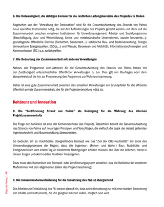 6. Die Notwendigkeit, die richtigen Formen für die restlichen Leitungsbereiche des Projektes zu finden

                        Abgesehen von der "Verwaltung der Destination" sind für die Gesamtaufwertung des Strands von Palma
                        neue operative Instrumente nötig, die auf den Anforderungen des Projekts gerecht werden und dazu auf die
                        Zusammenarbeit zwischen einzelnen Institutionen für Umweltmanagement; Arbeits- und Sozialprogramme
                        (Beschäftigung, Aus- und Weiterbildung, kleine und mittelständische Unternehmen, soziale Netzwerke...);
                        grundlegende öffentliche Dienste (Sicherheit, Sauberkeit...); städtische Bau- und Bodenverwaltung; Energie
                        (erneuerbare Energiequellen, ESCos...) und Wasser; Bauwesen und Mobilität; Informationstechnologien und
                        Kommunikation (TIC) u.a. zurückgreifen.

                        7. Die Bedeutung der Zusammenarbeit mit anderen Verwaltungen

                        Nahezu alle Programme und Aktionen für die Gesamtaufwertung des Strands von Palma haben mit
                        der Zuständigkeit unterschiedlicher öffentlicher Verwaltungen zu tun. Dies gilt von Baufragen oder dem
                        Wasserkreislauf bis hin zur Finanzierung des Programms zur Wohnraumsanierung.

                        Daher ist eine gute Zusammenarbeit zwischen den einzelnen Verwaltungen ein Grundpfeiler für die effiziente
                        öffentlich-private Zusammenarbeit, die für die Projektentwicklung nötig ist.


                        Kohärenz und Innovation
                        8. Die “Zertifizierung Strand von Palma” als Bedingung für die Wahrung des internen
                        Projektzusammenhalts

                        Die Frage der Kohärenz ist eine der Archielessehnen des Projekts. Tatsächlich beruht die Gesamtaufwertung
                        des Strands von Palma auf neuartigen Prinzipien und Vorschlägen, die vielfach die Logik der derzeit geltenden
                        Ingenieurtechnik und Bauentwicklung überschreiten.

                        So bedeutet ein so machtvolles übergreifendes Konzept wie das “Ziel der CO2-Neutralität” am Ende des
                        Umwandlungsprozesses der Region, dass alle Ingenieur-, (Ferien- und Wohn-) Bau-, Mobilitäts- und
                        Energievorhaben vom ersten Tag an bestimmte Bedingungen erfüllen müssen, die über die üblichen, meist in
                        diesen Fragen unbekümmerten Praktiken hinausgehen.

                        Dazu muss das Konsortium ein Stempel- oder Zertifizierungssystem vorsehen, das die Kohärenz der einzelnen
                        Maßnahmen mit den allgemeinen Zielen des Projekt bescheinigt.
Platja de Palma / 146




                        9. Die Innovationsherausforderung für die Umsetzung des PAI ist übergreifend

                        Die Arbeiten zur Entwicklung des PAI weisen darauf hin, dass seine Umsetzung nur mit einer starken Erneuerung
                        der Inhalte und Instrumente, die ihn gangbar machen sollen, möglich sein wird.
 
