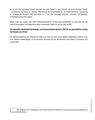 So ist sich das Konsortium dessen bewusst, dass das Projekt in vieler Hinsicht auf neuen Ansätzen basiert
– umfassende Sanierung vs. Neubau, Reduzierung der Urlaubsplätze vs. Immobilenwachstum, Einsparung
vs. Unbegrenzter Konsum, CO2-Neutralität u.a. – die eine neuartige kulturelle, rechtliche und operative
Unterstützung brauchen werden.

Dabei muss man wissen, dass diese Herausforderung der Erneuerung unvermeidlich, um sich aktiv auf die
Zukunft einzustellen, und Folge eines neuen historischen Zyklus ist, der uns alle betrifft.

10. Innovative Informationstechnologie- und Kommunikationssysteme (ITK) für die ganzheitliche Leitung
des Strands von Palma3

Die Gesamtaufwertung des Strands von Palma ist nicht nur eine hervorragende Möglichkeit, sondern auch
eine absolute Notwendigkeit, um die enormen Chancen, die die ITK-Systeme dafür bieten, zu erneuern und
auszunutzen.




                                                                                                                 Platja de Palma / 147




3         Vgl. Programm XXV “Entwicklung und Einführung eines IT-Systems für die Leitung und Kommunikation des
Plans und des Prozesses”.
 
