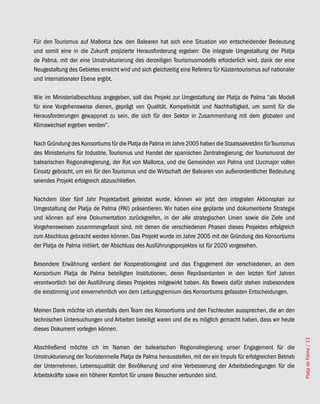 Für den Tourismus auf Mallorca bzw. den Balearen hat sich eine Situation von entscheidender Bedeutung
und somit eine in die Zukunft projizierte Herausforderung ergeben: Die integrale Umgestaltung der Platja
de Palma, mit der eine Umstrukturierung des derzeitigen Tourismusmodells erforderlich wird, dank der eine
Neugestaltung des Gebietes erreicht wird und sich gleichzeitig eine Referenz für Küstentourismus auf nationaler
und internationaler Ebene ergibt.

Wie im Ministerialbeschluss angegeben, soll das Projekt zur Umgestaltung der Platja de Palma “als Modell
für eine Vorgehensweise dienen, geprägt von Qualität, Kompetivität und Nachhaltigkeit, um somit für die
Herausforderungen gewappnet zu sein, die sich für den Sektor in Zusammenhang mit dem globalen und
Klimawechsel ergeben werden”.

Nach Gründung des Konsortiums für die Platja de Palma im Jahre 2005 haben die Staatssekretärin für Tourismus
des Ministeriums für Industrie, Tourismus und Handel der spanischen Zentralregierung, der Tourismusrat der
balearischen Regionalregierung, der Rat von Mallorca, und die Gemeinden von Palma und Llucmajor vollen
Einsatz gebracht, um ein für den Tourismus und die Wirtschaft der Balearen von außerordentlicher Bedeutung
seiendes Projekt erfolgreich abzuschließen.

Nachdem über fünf Jahr Projektarbeit geleistet wurde, können wir jetzt den integralen Aktionsplan zur
Umgestaltung der Platja de Palma (PAI) präsentieren. Wir haben eine geplante und dokumentierte Strategie
und können auf eine Dokumentation zurückgreifen, in der alle strategischen Linien sowie die Ziele und
Vorgehensweisen zusammengefasst sind, mit denen die verschiedenen Phasen dieses Projektes erfolgreich
zum Abschluss gebracht werden können. Das Projekt wurde im Jahre 2005 mit der Gründung des Konsortiums
der Platja de Palma initiiert, der Abschluss des Ausführungsprojektes ist für 2020 vorgesehen.

Besondere Erwähnung verdient der Kooperationsgeist und das Engagement der verschiedenen, an dem
Konsortium Platja de Palma beteiligten Institutionen, deren Repräsentanten in den letzten fünf Jahren
verantwortlich bei der Ausführung dieses Projektes mitgewirkt haben. Als Beweis dafür stehen insbesondere
die einstimmig und einvernehmlich von dem Leitungsgremium des Konsortiums gefassten Entscheidungen.

Meinen Dank möchte ich ebenfalls dem Team des Konsortiums und den Fachleuten aussprechen, die an den
technischen Untersuchungen und Arbeiten beteiligt waren und die es möglich gemacht haben, dass wir heute
dieses Dokument vorlegen können.
                                                                                                                  Platja de Palma / 13




Abschließend möchte ich im Namen der balearischen Regionalregierung unser Engagement für die
Umstrukturierung der Touristenmeile Platja de Palma herausstellen, mit der ein Impuls für erfolgreichen Betrieb
der Unternehmen, Lebensqualität der Bevölkerung und eine Verbesserung der Arbeitsbedingungen für die
Arbeitskräfte sowie ein höherer Komfort für unsere Besucher verbunden sind.
 